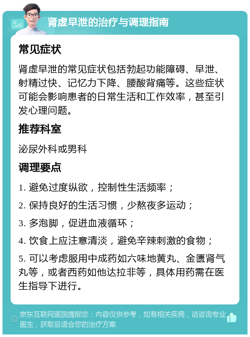 肾虚早泄的治疗与调理指南 常见症状 肾虚早泄的常见症状包括勃起功能障碍、早泄、射精过快、记忆力下降、腰酸背痛等。这些症状可能会影响患者的日常生活和工作效率，甚至引发心理问题。 推荐科室 泌尿外科或男科 调理要点 1. 避免过度纵欲，控制性生活频率； 2. 保持良好的生活习惯，少熬夜多运动； 3. 多泡脚，促进血液循环； 4. 饮食上应注意清淡，避免辛辣刺激的食物； 5. 可以考虑服用中成药如六味地黄丸、金匮肾气丸等，或者西药如他达拉非等，具体用药需在医生指导下进行。