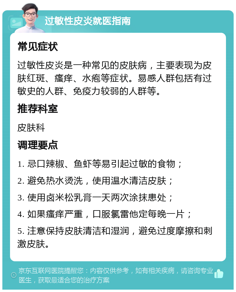 过敏性皮炎就医指南 常见症状 过敏性皮炎是一种常见的皮肤病，主要表现为皮肤红斑、瘙痒、水疱等症状。易感人群包括有过敏史的人群、免疫力较弱的人群等。 推荐科室 皮肤科 调理要点 1. 忌口辣椒、鱼虾等易引起过敏的食物； 2. 避免热水烫洗，使用温水清洁皮肤； 3. 使用卤米松乳膏一天两次涂抹患处； 4. 如果瘙痒严重，口服氯雷他定每晚一片； 5. 注意保持皮肤清洁和湿润，避免过度摩擦和刺激皮肤。