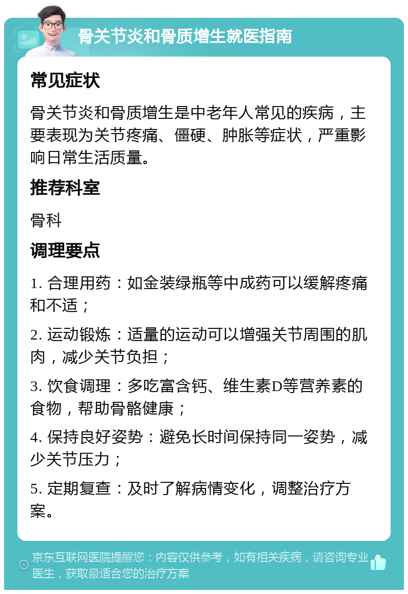 骨关节炎和骨质增生就医指南 常见症状 骨关节炎和骨质增生是中老年人常见的疾病，主要表现为关节疼痛、僵硬、肿胀等症状，严重影响日常生活质量。 推荐科室 骨科 调理要点 1. 合理用药：如金装绿瓶等中成药可以缓解疼痛和不适； 2. 运动锻炼：适量的运动可以增强关节周围的肌肉，减少关节负担； 3. 饮食调理：多吃富含钙、维生素D等营养素的食物，帮助骨骼健康； 4. 保持良好姿势：避免长时间保持同一姿势，减少关节压力； 5. 定期复查：及时了解病情变化，调整治疗方案。