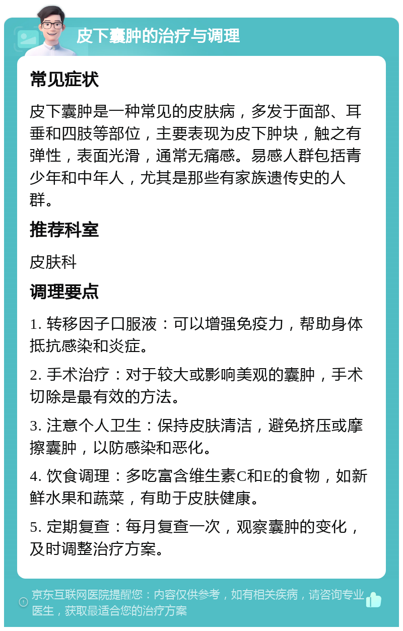 皮下囊肿的治疗与调理 常见症状 皮下囊肿是一种常见的皮肤病，多发于面部、耳垂和四肢等部位，主要表现为皮下肿块，触之有弹性，表面光滑，通常无痛感。易感人群包括青少年和中年人，尤其是那些有家族遗传史的人群。 推荐科室 皮肤科 调理要点 1. 转移因子口服液：可以增强免疫力，帮助身体抵抗感染和炎症。 2. 手术治疗：对于较大或影响美观的囊肿，手术切除是最有效的方法。 3. 注意个人卫生：保持皮肤清洁，避免挤压或摩擦囊肿，以防感染和恶化。 4. 饮食调理：多吃富含维生素C和E的食物，如新鲜水果和蔬菜，有助于皮肤健康。 5. 定期复查：每月复查一次，观察囊肿的变化，及时调整治疗方案。