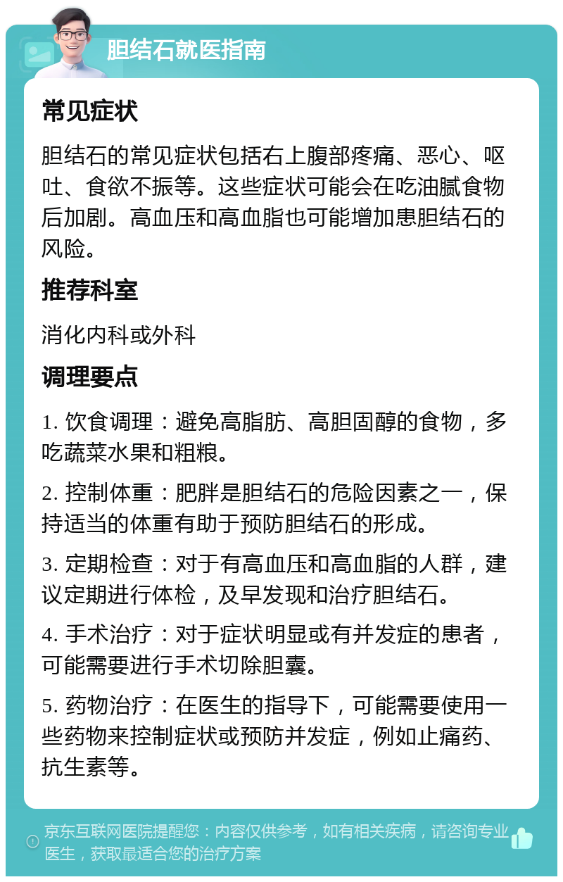 胆结石就医指南 常见症状 胆结石的常见症状包括右上腹部疼痛、恶心、呕吐、食欲不振等。这些症状可能会在吃油腻食物后加剧。高血压和高血脂也可能增加患胆结石的风险。 推荐科室 消化内科或外科 调理要点 1. 饮食调理：避免高脂肪、高胆固醇的食物，多吃蔬菜水果和粗粮。 2. 控制体重：肥胖是胆结石的危险因素之一，保持适当的体重有助于预防胆结石的形成。 3. 定期检查：对于有高血压和高血脂的人群，建议定期进行体检，及早发现和治疗胆结石。 4. 手术治疗：对于症状明显或有并发症的患者，可能需要进行手术切除胆囊。 5. 药物治疗：在医生的指导下，可能需要使用一些药物来控制症状或预防并发症，例如止痛药、抗生素等。