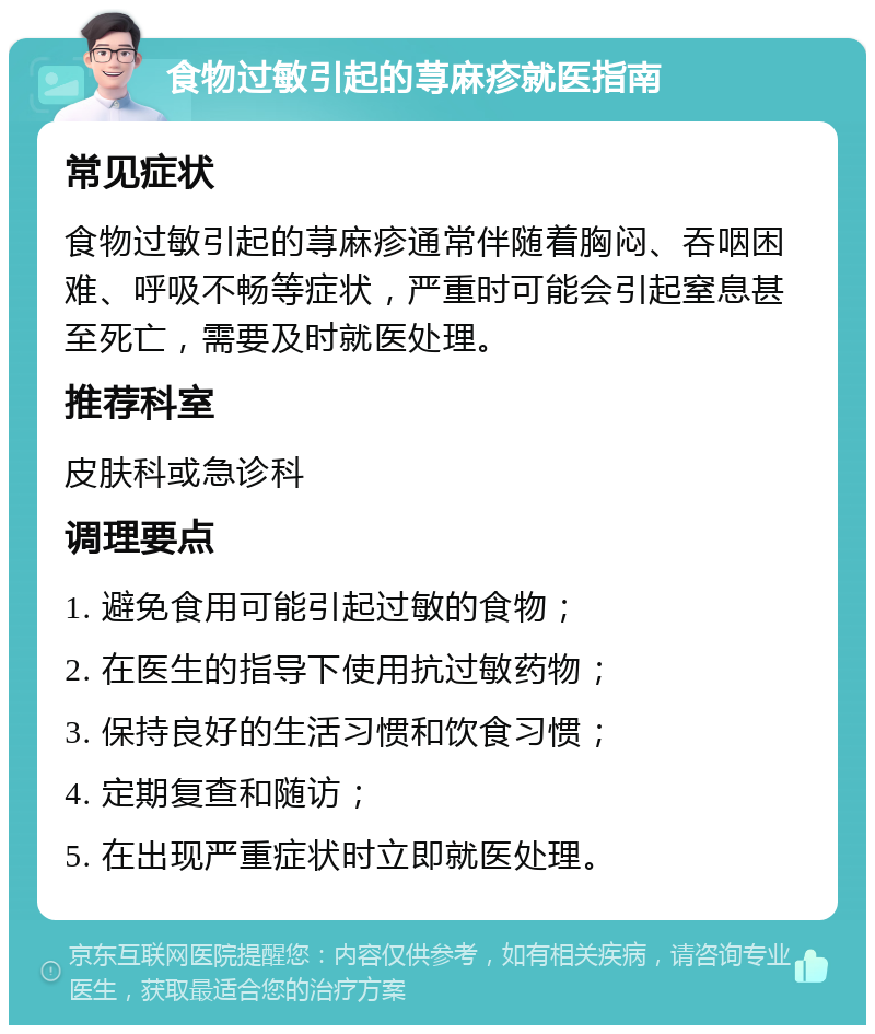 食物过敏引起的荨麻疹就医指南 常见症状 食物过敏引起的荨麻疹通常伴随着胸闷、吞咽困难、呼吸不畅等症状，严重时可能会引起窒息甚至死亡，需要及时就医处理。 推荐科室 皮肤科或急诊科 调理要点 1. 避免食用可能引起过敏的食物； 2. 在医生的指导下使用抗过敏药物； 3. 保持良好的生活习惯和饮食习惯； 4. 定期复查和随访； 5. 在出现严重症状时立即就医处理。