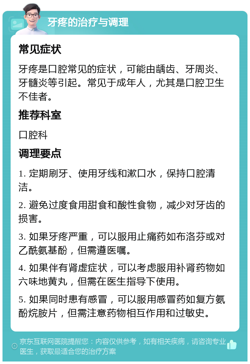 牙疼的治疗与调理 常见症状 牙疼是口腔常见的症状，可能由龋齿、牙周炎、牙髓炎等引起。常见于成年人，尤其是口腔卫生不佳者。 推荐科室 口腔科 调理要点 1. 定期刷牙、使用牙线和漱口水，保持口腔清洁。 2. 避免过度食用甜食和酸性食物，减少对牙齿的损害。 3. 如果牙疼严重，可以服用止痛药如布洛芬或对乙酰氨基酚，但需遵医嘱。 4. 如果伴有肾虚症状，可以考虑服用补肾药物如六味地黄丸，但需在医生指导下使用。 5. 如果同时患有感冒，可以服用感冒药如复方氨酚烷胺片，但需注意药物相互作用和过敏史。