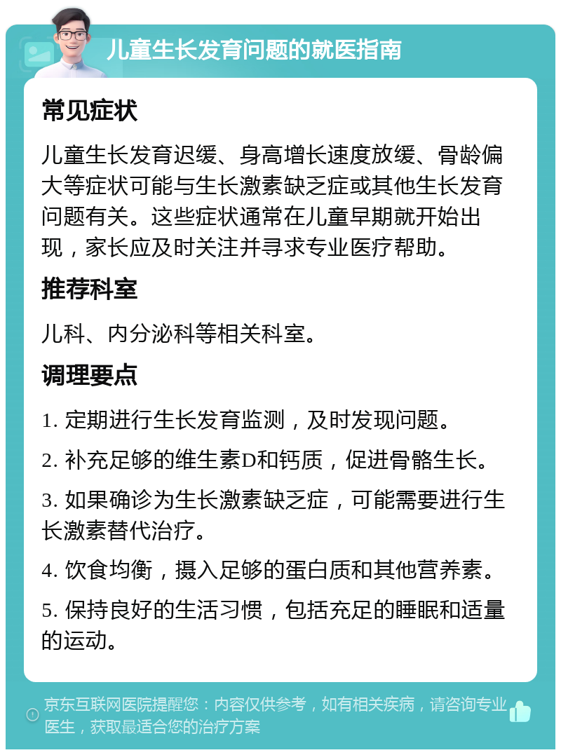 儿童生长发育问题的就医指南 常见症状 儿童生长发育迟缓、身高增长速度放缓、骨龄偏大等症状可能与生长激素缺乏症或其他生长发育问题有关。这些症状通常在儿童早期就开始出现，家长应及时关注并寻求专业医疗帮助。 推荐科室 儿科、内分泌科等相关科室。 调理要点 1. 定期进行生长发育监测，及时发现问题。 2. 补充足够的维生素D和钙质，促进骨骼生长。 3. 如果确诊为生长激素缺乏症，可能需要进行生长激素替代治疗。 4. 饮食均衡，摄入足够的蛋白质和其他营养素。 5. 保持良好的生活习惯，包括充足的睡眠和适量的运动。