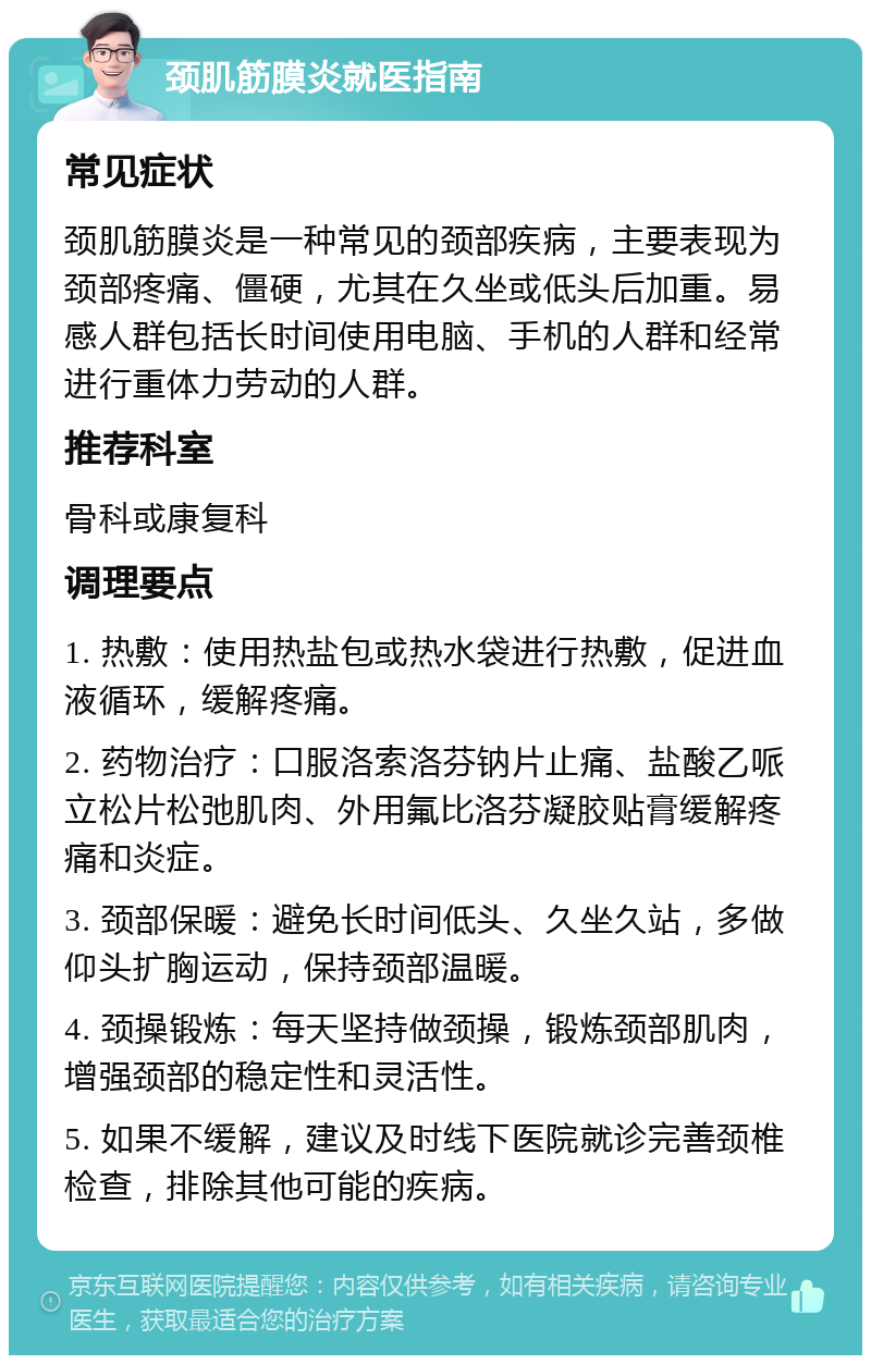 颈肌筋膜炎就医指南 常见症状 颈肌筋膜炎是一种常见的颈部疾病，主要表现为颈部疼痛、僵硬，尤其在久坐或低头后加重。易感人群包括长时间使用电脑、手机的人群和经常进行重体力劳动的人群。 推荐科室 骨科或康复科 调理要点 1. 热敷：使用热盐包或热水袋进行热敷，促进血液循环，缓解疼痛。 2. 药物治疗：口服洛索洛芬钠片止痛、盐酸乙哌立松片松弛肌肉、外用氟比洛芬凝胶贴膏缓解疼痛和炎症。 3. 颈部保暖：避免长时间低头、久坐久站，多做仰头扩胸运动，保持颈部温暖。 4. 颈操锻炼：每天坚持做颈操，锻炼颈部肌肉，增强颈部的稳定性和灵活性。 5. 如果不缓解，建议及时线下医院就诊完善颈椎检查，排除其他可能的疾病。