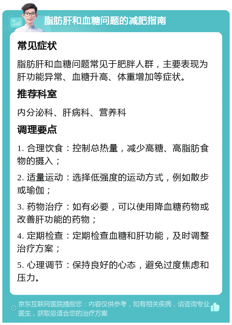 脂肪肝和血糖问题的减肥指南 常见症状 脂肪肝和血糖问题常见于肥胖人群，主要表现为肝功能异常、血糖升高、体重增加等症状。 推荐科室 内分泌科、肝病科、营养科 调理要点 1. 合理饮食：控制总热量，减少高糖、高脂肪食物的摄入； 2. 适量运动：选择低强度的运动方式，例如散步或瑜伽； 3. 药物治疗：如有必要，可以使用降血糖药物或改善肝功能的药物； 4. 定期检查：定期检查血糖和肝功能，及时调整治疗方案； 5. 心理调节：保持良好的心态，避免过度焦虑和压力。