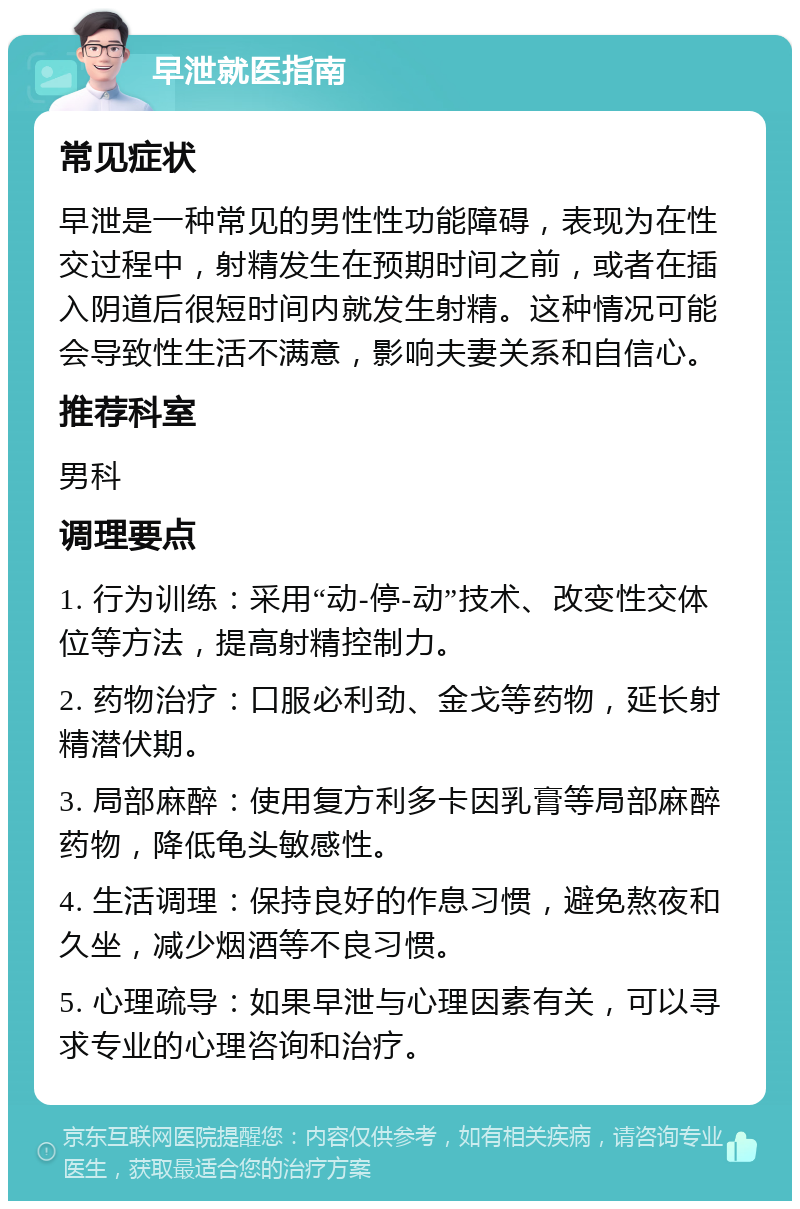 早泄就医指南 常见症状 早泄是一种常见的男性性功能障碍，表现为在性交过程中，射精发生在预期时间之前，或者在插入阴道后很短时间内就发生射精。这种情况可能会导致性生活不满意，影响夫妻关系和自信心。 推荐科室 男科 调理要点 1. 行为训练：采用“动-停-动”技术、改变性交体位等方法，提高射精控制力。 2. 药物治疗：口服必利劲、金戈等药物，延长射精潜伏期。 3. 局部麻醉：使用复方利多卡因乳膏等局部麻醉药物，降低龟头敏感性。 4. 生活调理：保持良好的作息习惯，避免熬夜和久坐，减少烟酒等不良习惯。 5. 心理疏导：如果早泄与心理因素有关，可以寻求专业的心理咨询和治疗。