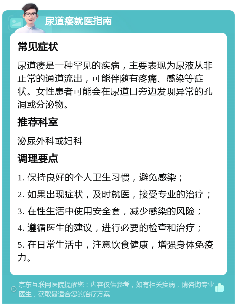 尿道瘘就医指南 常见症状 尿道瘘是一种罕见的疾病，主要表现为尿液从非正常的通道流出，可能伴随有疼痛、感染等症状。女性患者可能会在尿道口旁边发现异常的孔洞或分泌物。 推荐科室 泌尿外科或妇科 调理要点 1. 保持良好的个人卫生习惯，避免感染； 2. 如果出现症状，及时就医，接受专业的治疗； 3. 在性生活中使用安全套，减少感染的风险； 4. 遵循医生的建议，进行必要的检查和治疗； 5. 在日常生活中，注意饮食健康，增强身体免疫力。