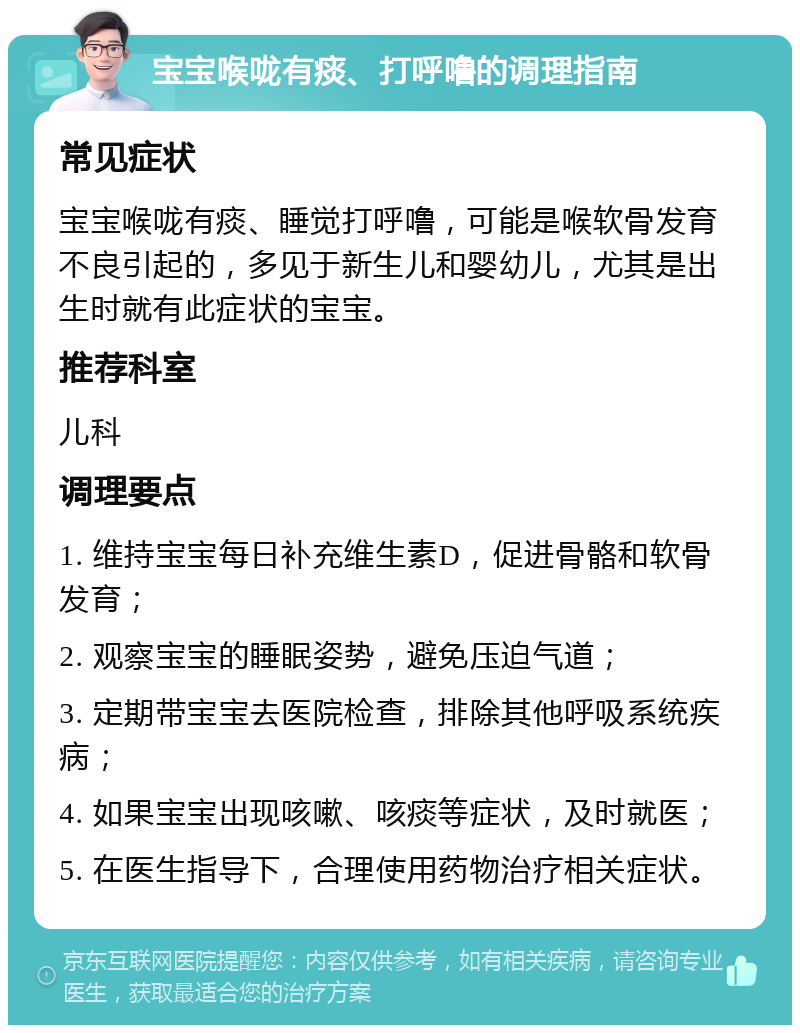 宝宝喉咙有痰、打呼噜的调理指南 常见症状 宝宝喉咙有痰、睡觉打呼噜，可能是喉软骨发育不良引起的，多见于新生儿和婴幼儿，尤其是出生时就有此症状的宝宝。 推荐科室 儿科 调理要点 1. 维持宝宝每日补充维生素D，促进骨骼和软骨发育； 2. 观察宝宝的睡眠姿势，避免压迫气道； 3. 定期带宝宝去医院检查，排除其他呼吸系统疾病； 4. 如果宝宝出现咳嗽、咳痰等症状，及时就医； 5. 在医生指导下，合理使用药物治疗相关症状。