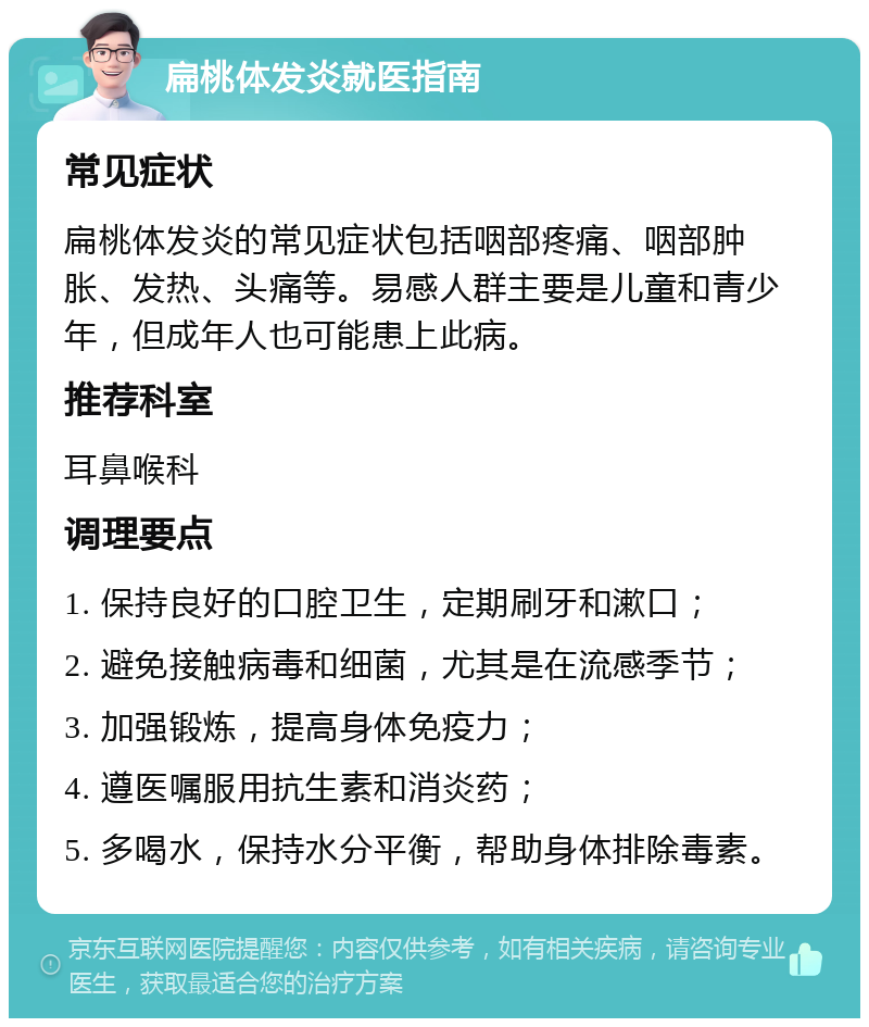 扁桃体发炎就医指南 常见症状 扁桃体发炎的常见症状包括咽部疼痛、咽部肿胀、发热、头痛等。易感人群主要是儿童和青少年，但成年人也可能患上此病。 推荐科室 耳鼻喉科 调理要点 1. 保持良好的口腔卫生，定期刷牙和漱口； 2. 避免接触病毒和细菌，尤其是在流感季节； 3. 加强锻炼，提高身体免疫力； 4. 遵医嘱服用抗生素和消炎药； 5. 多喝水，保持水分平衡，帮助身体排除毒素。