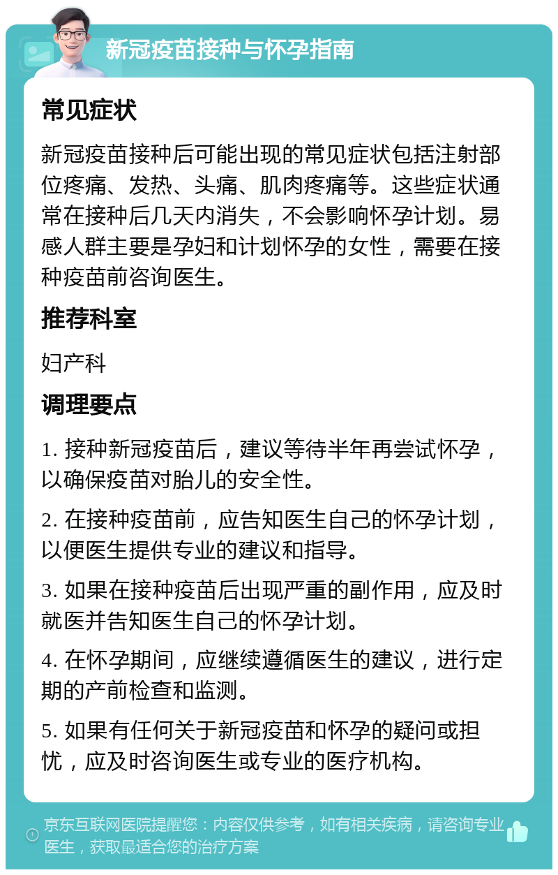 新冠疫苗接种与怀孕指南 常见症状 新冠疫苗接种后可能出现的常见症状包括注射部位疼痛、发热、头痛、肌肉疼痛等。这些症状通常在接种后几天内消失，不会影响怀孕计划。易感人群主要是孕妇和计划怀孕的女性，需要在接种疫苗前咨询医生。 推荐科室 妇产科 调理要点 1. 接种新冠疫苗后，建议等待半年再尝试怀孕，以确保疫苗对胎儿的安全性。 2. 在接种疫苗前，应告知医生自己的怀孕计划，以便医生提供专业的建议和指导。 3. 如果在接种疫苗后出现严重的副作用，应及时就医并告知医生自己的怀孕计划。 4. 在怀孕期间，应继续遵循医生的建议，进行定期的产前检查和监测。 5. 如果有任何关于新冠疫苗和怀孕的疑问或担忧，应及时咨询医生或专业的医疗机构。