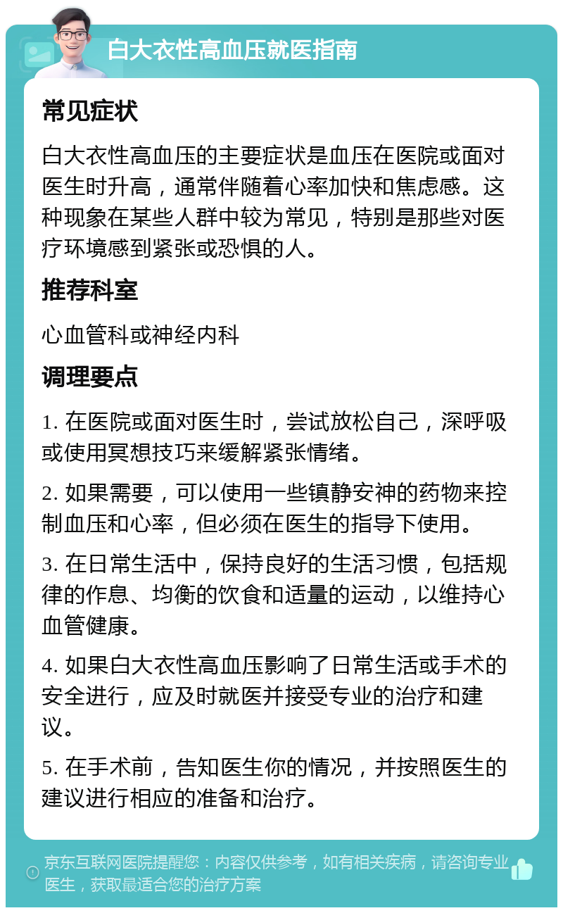 白大衣性高血压就医指南 常见症状 白大衣性高血压的主要症状是血压在医院或面对医生时升高，通常伴随着心率加快和焦虑感。这种现象在某些人群中较为常见，特别是那些对医疗环境感到紧张或恐惧的人。 推荐科室 心血管科或神经内科 调理要点 1. 在医院或面对医生时，尝试放松自己，深呼吸或使用冥想技巧来缓解紧张情绪。 2. 如果需要，可以使用一些镇静安神的药物来控制血压和心率，但必须在医生的指导下使用。 3. 在日常生活中，保持良好的生活习惯，包括规律的作息、均衡的饮食和适量的运动，以维持心血管健康。 4. 如果白大衣性高血压影响了日常生活或手术的安全进行，应及时就医并接受专业的治疗和建议。 5. 在手术前，告知医生你的情况，并按照医生的建议进行相应的准备和治疗。