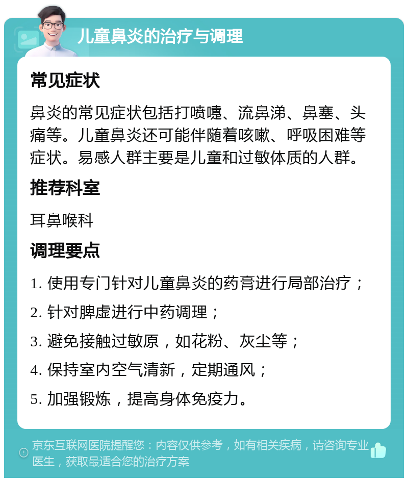 儿童鼻炎的治疗与调理 常见症状 鼻炎的常见症状包括打喷嚏、流鼻涕、鼻塞、头痛等。儿童鼻炎还可能伴随着咳嗽、呼吸困难等症状。易感人群主要是儿童和过敏体质的人群。 推荐科室 耳鼻喉科 调理要点 1. 使用专门针对儿童鼻炎的药膏进行局部治疗； 2. 针对脾虚进行中药调理； 3. 避免接触过敏原，如花粉、灰尘等； 4. 保持室内空气清新，定期通风； 5. 加强锻炼，提高身体免疫力。