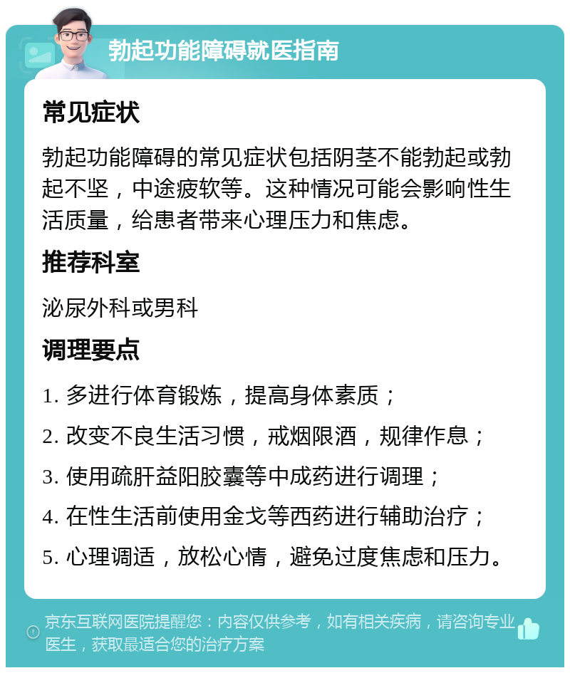 勃起功能障碍就医指南 常见症状 勃起功能障碍的常见症状包括阴茎不能勃起或勃起不坚，中途疲软等。这种情况可能会影响性生活质量，给患者带来心理压力和焦虑。 推荐科室 泌尿外科或男科 调理要点 1. 多进行体育锻炼，提高身体素质； 2. 改变不良生活习惯，戒烟限酒，规律作息； 3. 使用疏肝益阳胶囊等中成药进行调理； 4. 在性生活前使用金戈等西药进行辅助治疗； 5. 心理调适，放松心情，避免过度焦虑和压力。