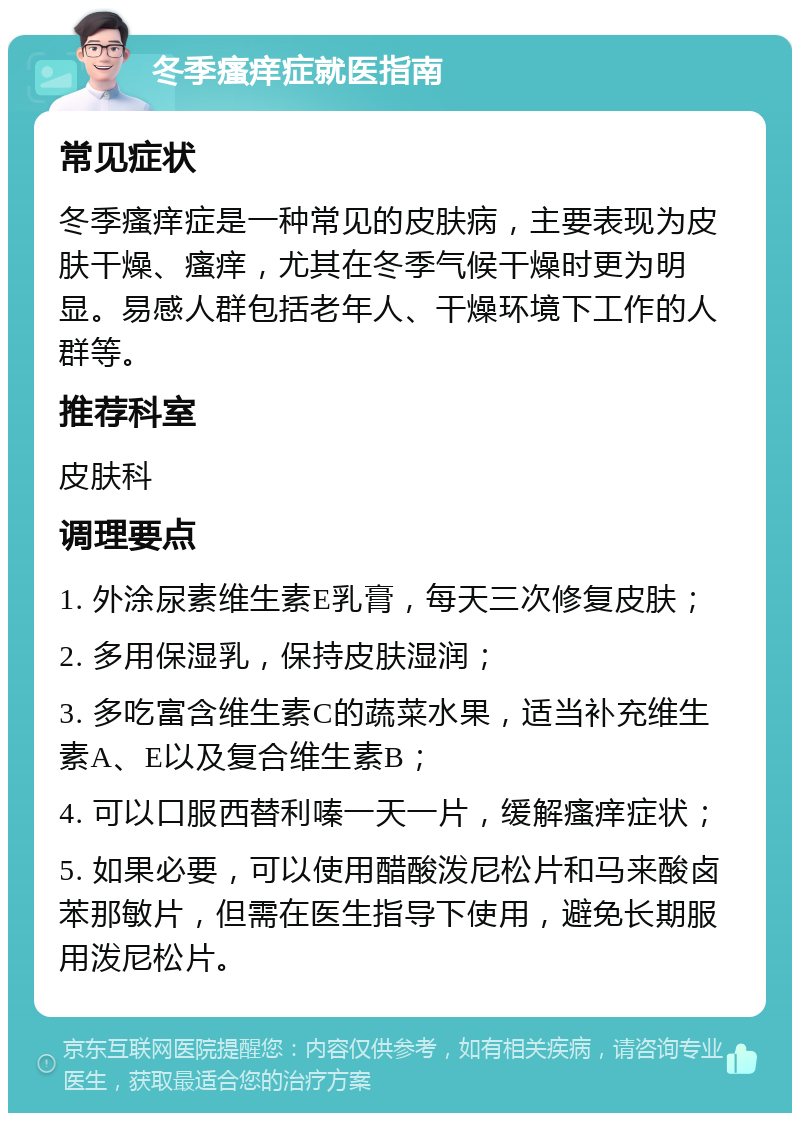 冬季瘙痒症就医指南 常见症状 冬季瘙痒症是一种常见的皮肤病，主要表现为皮肤干燥、瘙痒，尤其在冬季气候干燥时更为明显。易感人群包括老年人、干燥环境下工作的人群等。 推荐科室 皮肤科 调理要点 1. 外涂尿素维生素E乳膏，每天三次修复皮肤； 2. 多用保湿乳，保持皮肤湿润； 3. 多吃富含维生素C的蔬菜水果，适当补充维生素A、E以及复合维生素B； 4. 可以口服西替利嗪一天一片，缓解瘙痒症状； 5. 如果必要，可以使用醋酸泼尼松片和马来酸卤苯那敏片，但需在医生指导下使用，避免长期服用泼尼松片。