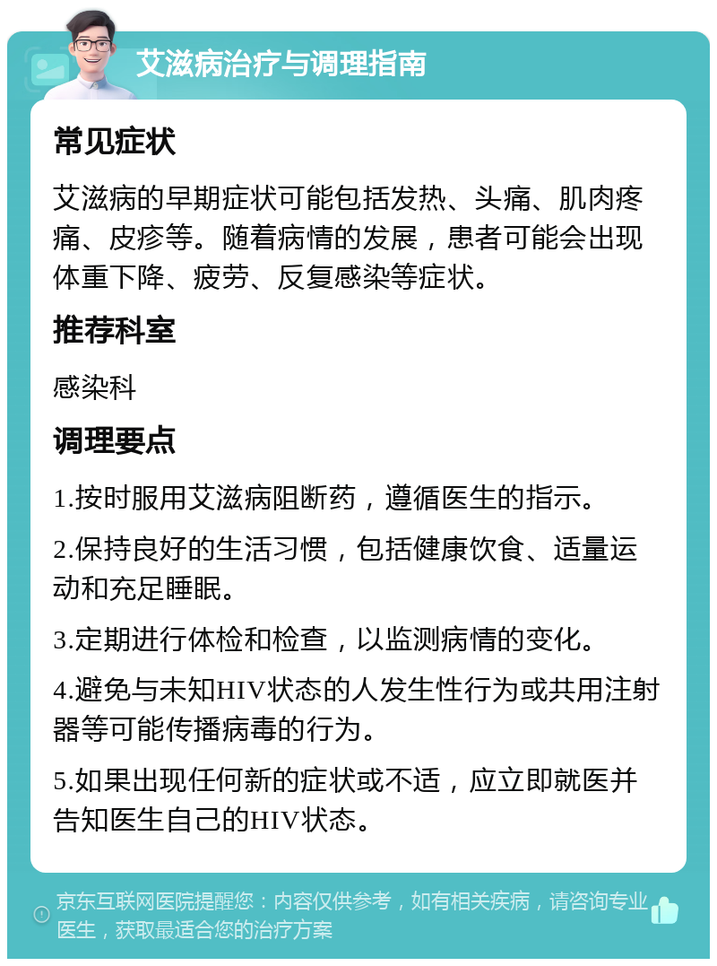 艾滋病治疗与调理指南 常见症状 艾滋病的早期症状可能包括发热、头痛、肌肉疼痛、皮疹等。随着病情的发展，患者可能会出现体重下降、疲劳、反复感染等症状。 推荐科室 感染科 调理要点 1.按时服用艾滋病阻断药，遵循医生的指示。 2.保持良好的生活习惯，包括健康饮食、适量运动和充足睡眠。 3.定期进行体检和检查，以监测病情的变化。 4.避免与未知HIV状态的人发生性行为或共用注射器等可能传播病毒的行为。 5.如果出现任何新的症状或不适，应立即就医并告知医生自己的HIV状态。