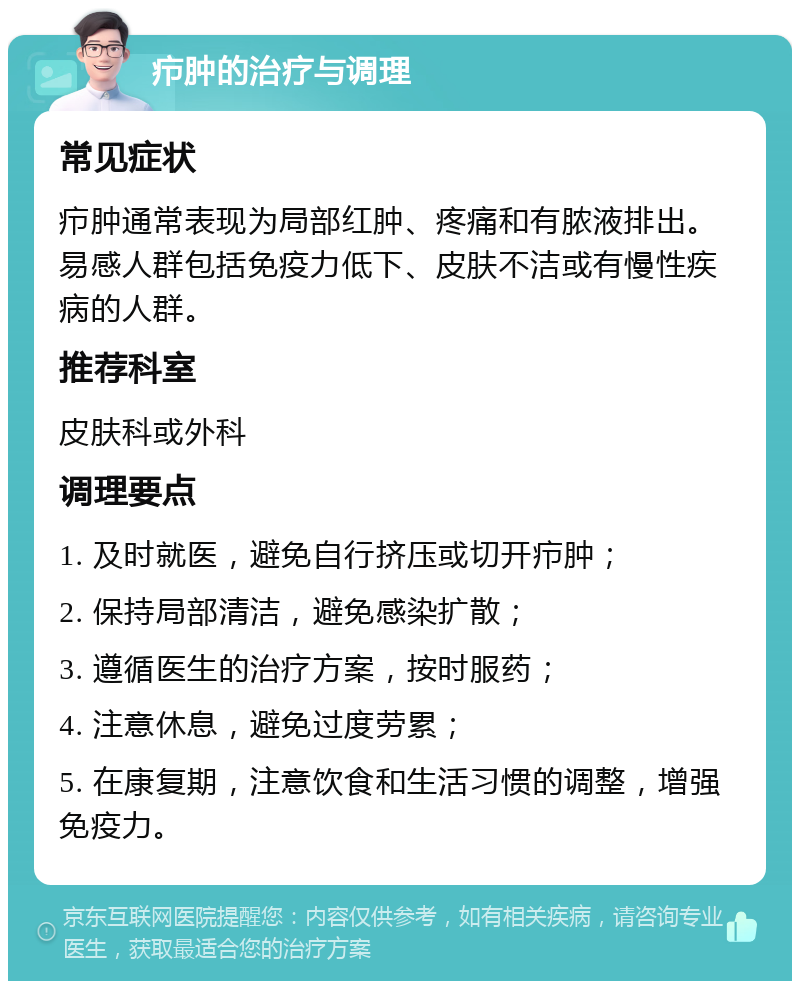 疖肿的治疗与调理 常见症状 疖肿通常表现为局部红肿、疼痛和有脓液排出。易感人群包括免疫力低下、皮肤不洁或有慢性疾病的人群。 推荐科室 皮肤科或外科 调理要点 1. 及时就医，避免自行挤压或切开疖肿； 2. 保持局部清洁，避免感染扩散； 3. 遵循医生的治疗方案，按时服药； 4. 注意休息，避免过度劳累； 5. 在康复期，注意饮食和生活习惯的调整，增强免疫力。