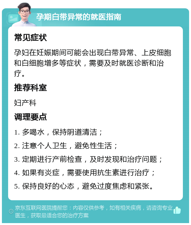 孕期白带异常的就医指南 常见症状 孕妇在妊娠期间可能会出现白带异常、上皮细胞和白细胞增多等症状，需要及时就医诊断和治疗。 推荐科室 妇产科 调理要点 1. 多喝水，保持阴道清洁； 2. 注意个人卫生，避免性生活； 3. 定期进行产前检查，及时发现和治疗问题； 4. 如果有炎症，需要使用抗生素进行治疗； 5. 保持良好的心态，避免过度焦虑和紧张。