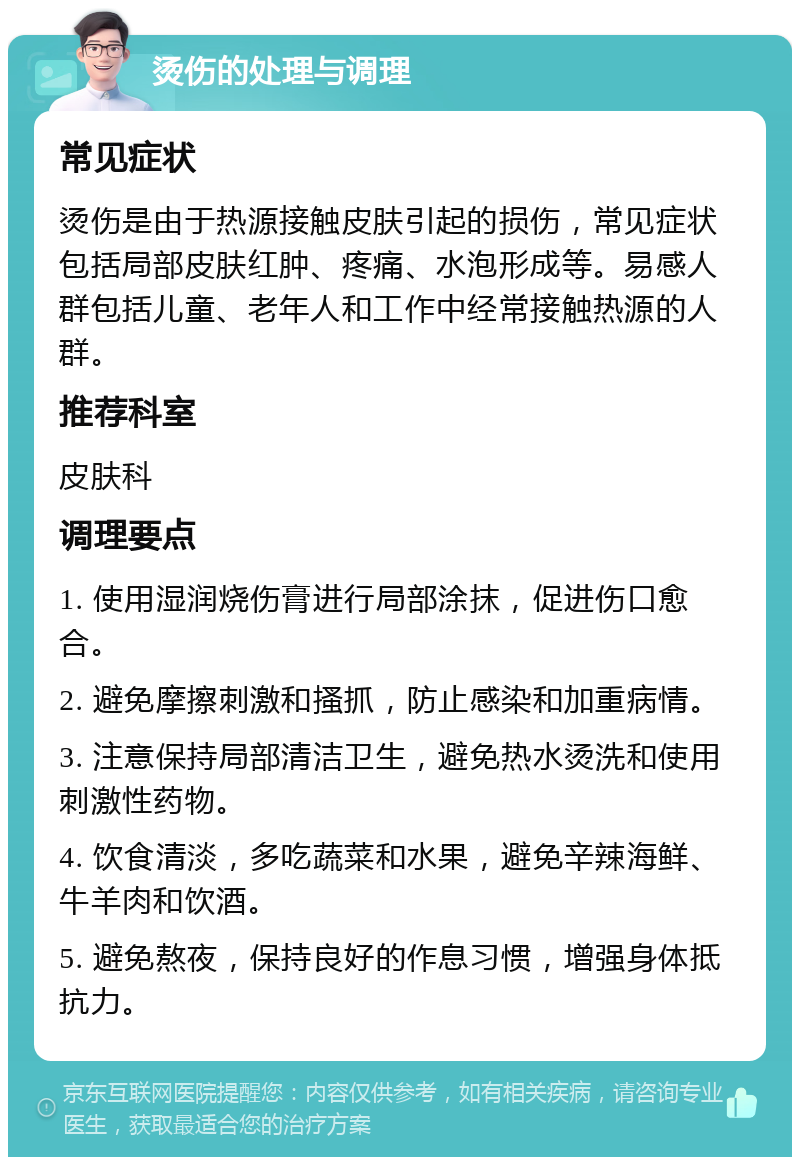 烫伤的处理与调理 常见症状 烫伤是由于热源接触皮肤引起的损伤，常见症状包括局部皮肤红肿、疼痛、水泡形成等。易感人群包括儿童、老年人和工作中经常接触热源的人群。 推荐科室 皮肤科 调理要点 1. 使用湿润烧伤膏进行局部涂抹，促进伤口愈合。 2. 避免摩擦刺激和搔抓，防止感染和加重病情。 3. 注意保持局部清洁卫生，避免热水烫洗和使用刺激性药物。 4. 饮食清淡，多吃蔬菜和水果，避免辛辣海鲜、牛羊肉和饮酒。 5. 避免熬夜，保持良好的作息习惯，增强身体抵抗力。