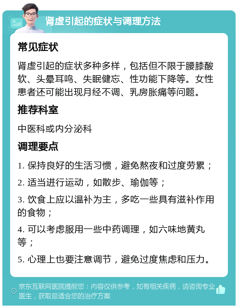 肾虚引起的症状与调理方法 常见症状 肾虚引起的症状多种多样，包括但不限于腰膝酸软、头晕耳鸣、失眠健忘、性功能下降等。女性患者还可能出现月经不调、乳房胀痛等问题。 推荐科室 中医科或内分泌科 调理要点 1. 保持良好的生活习惯，避免熬夜和过度劳累； 2. 适当进行运动，如散步、瑜伽等； 3. 饮食上应以温补为主，多吃一些具有滋补作用的食物； 4. 可以考虑服用一些中药调理，如六味地黄丸等； 5. 心理上也要注意调节，避免过度焦虑和压力。