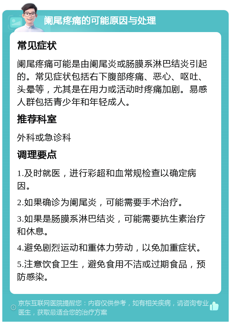 阑尾疼痛的可能原因与处理 常见症状 阑尾疼痛可能是由阑尾炎或肠膜系淋巴结炎引起的。常见症状包括右下腹部疼痛、恶心、呕吐、头晕等，尤其是在用力或活动时疼痛加剧。易感人群包括青少年和年轻成人。 推荐科室 外科或急诊科 调理要点 1.及时就医，进行彩超和血常规检查以确定病因。 2.如果确诊为阑尾炎，可能需要手术治疗。 3.如果是肠膜系淋巴结炎，可能需要抗生素治疗和休息。 4.避免剧烈运动和重体力劳动，以免加重症状。 5.注意饮食卫生，避免食用不洁或过期食品，预防感染。