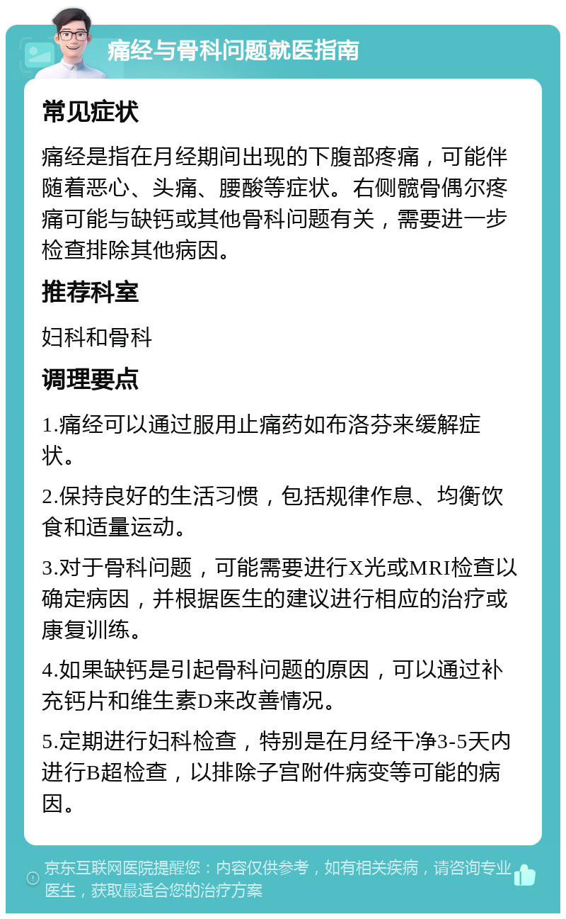 痛经与骨科问题就医指南 常见症状 痛经是指在月经期间出现的下腹部疼痛，可能伴随着恶心、头痛、腰酸等症状。右侧髋骨偶尔疼痛可能与缺钙或其他骨科问题有关，需要进一步检查排除其他病因。 推荐科室 妇科和骨科 调理要点 1.痛经可以通过服用止痛药如布洛芬来缓解症状。 2.保持良好的生活习惯，包括规律作息、均衡饮食和适量运动。 3.对于骨科问题，可能需要进行X光或MRI检查以确定病因，并根据医生的建议进行相应的治疗或康复训练。 4.如果缺钙是引起骨科问题的原因，可以通过补充钙片和维生素D来改善情况。 5.定期进行妇科检查，特别是在月经干净3-5天内进行B超检查，以排除子宫附件病变等可能的病因。