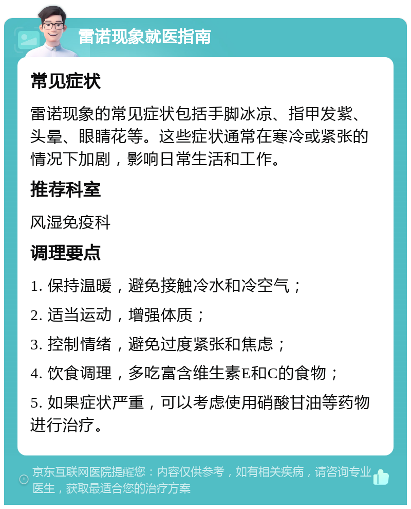 雷诺现象就医指南 常见症状 雷诺现象的常见症状包括手脚冰凉、指甲发紫、头晕、眼睛花等。这些症状通常在寒冷或紧张的情况下加剧，影响日常生活和工作。 推荐科室 风湿免疫科 调理要点 1. 保持温暖，避免接触冷水和冷空气； 2. 适当运动，增强体质； 3. 控制情绪，避免过度紧张和焦虑； 4. 饮食调理，多吃富含维生素E和C的食物； 5. 如果症状严重，可以考虑使用硝酸甘油等药物进行治疗。