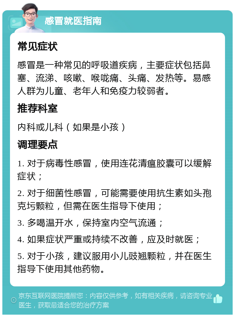 感冒就医指南 常见症状 感冒是一种常见的呼吸道疾病，主要症状包括鼻塞、流涕、咳嗽、喉咙痛、头痛、发热等。易感人群为儿童、老年人和免疫力较弱者。 推荐科室 内科或儿科（如果是小孩） 调理要点 1. 对于病毒性感冒，使用连花清瘟胶囊可以缓解症状； 2. 对于细菌性感冒，可能需要使用抗生素如头孢克圬颗粒，但需在医生指导下使用； 3. 多喝温开水，保持室内空气流通； 4. 如果症状严重或持续不改善，应及时就医； 5. 对于小孩，建议服用小儿豉翘颗粒，并在医生指导下使用其他药物。