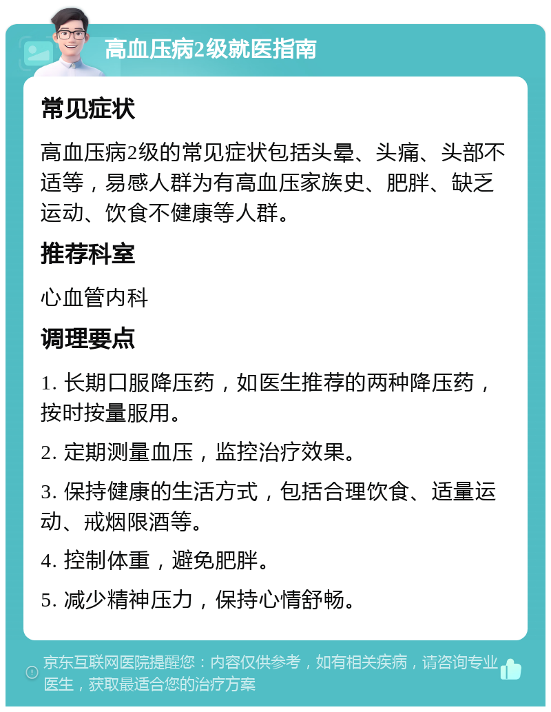 高血压病2级就医指南 常见症状 高血压病2级的常见症状包括头晕、头痛、头部不适等，易感人群为有高血压家族史、肥胖、缺乏运动、饮食不健康等人群。 推荐科室 心血管内科 调理要点 1. 长期口服降压药，如医生推荐的两种降压药，按时按量服用。 2. 定期测量血压，监控治疗效果。 3. 保持健康的生活方式，包括合理饮食、适量运动、戒烟限酒等。 4. 控制体重，避免肥胖。 5. 减少精神压力，保持心情舒畅。