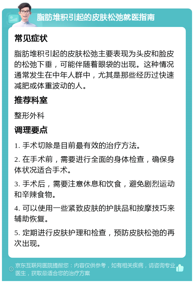 脂肪堆积引起的皮肤松弛就医指南 常见症状 脂肪堆积引起的皮肤松弛主要表现为头皮和脸皮的松弛下垂，可能伴随着眼袋的出现。这种情况通常发生在中年人群中，尤其是那些经历过快速减肥或体重波动的人。 推荐科室 整形外科 调理要点 1. 手术切除是目前最有效的治疗方法。 2. 在手术前，需要进行全面的身体检查，确保身体状况适合手术。 3. 手术后，需要注意休息和饮食，避免剧烈运动和辛辣食物。 4. 可以使用一些紧致皮肤的护肤品和按摩技巧来辅助恢复。 5. 定期进行皮肤护理和检查，预防皮肤松弛的再次出现。