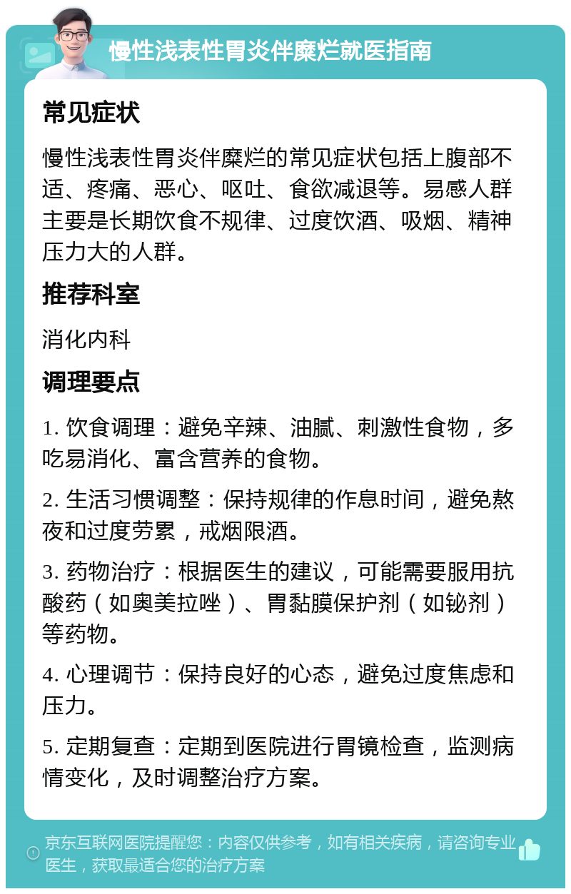 慢性浅表性胃炎伴糜烂就医指南 常见症状 慢性浅表性胃炎伴糜烂的常见症状包括上腹部不适、疼痛、恶心、呕吐、食欲减退等。易感人群主要是长期饮食不规律、过度饮酒、吸烟、精神压力大的人群。 推荐科室 消化内科 调理要点 1. 饮食调理：避免辛辣、油腻、刺激性食物，多吃易消化、富含营养的食物。 2. 生活习惯调整：保持规律的作息时间，避免熬夜和过度劳累，戒烟限酒。 3. 药物治疗：根据医生的建议，可能需要服用抗酸药（如奥美拉唑）、胃黏膜保护剂（如铋剂）等药物。 4. 心理调节：保持良好的心态，避免过度焦虑和压力。 5. 定期复查：定期到医院进行胃镜检查，监测病情变化，及时调整治疗方案。