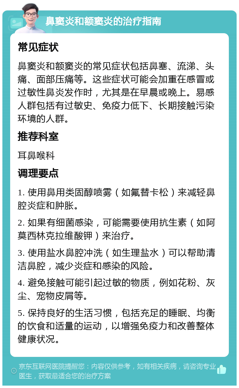 鼻窦炎和额窦炎的治疗指南 常见症状 鼻窦炎和额窦炎的常见症状包括鼻塞、流涕、头痛、面部压痛等。这些症状可能会加重在感冒或过敏性鼻炎发作时，尤其是在早晨或晚上。易感人群包括有过敏史、免疫力低下、长期接触污染环境的人群。 推荐科室 耳鼻喉科 调理要点 1. 使用鼻用类固醇喷雾（如氟替卡松）来减轻鼻腔炎症和肿胀。 2. 如果有细菌感染，可能需要使用抗生素（如阿莫西林克拉维酸钾）来治疗。 3. 使用盐水鼻腔冲洗（如生理盐水）可以帮助清洁鼻腔，减少炎症和感染的风险。 4. 避免接触可能引起过敏的物质，例如花粉、灰尘、宠物皮屑等。 5. 保持良好的生活习惯，包括充足的睡眠、均衡的饮食和适量的运动，以增强免疫力和改善整体健康状况。