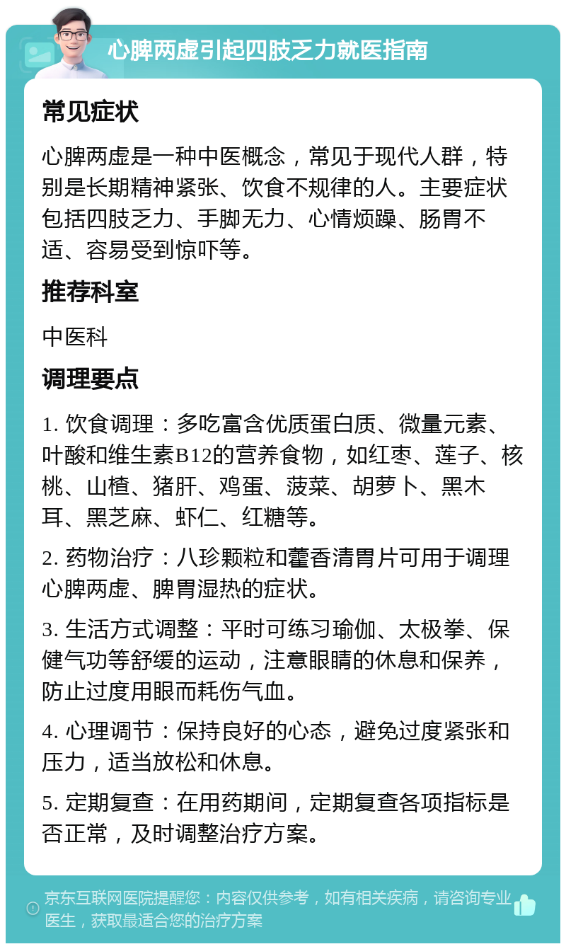 心脾两虚引起四肢乏力就医指南 常见症状 心脾两虚是一种中医概念，常见于现代人群，特别是长期精神紧张、饮食不规律的人。主要症状包括四肢乏力、手脚无力、心情烦躁、肠胃不适、容易受到惊吓等。 推荐科室 中医科 调理要点 1. 饮食调理：多吃富含优质蛋白质、微量元素、叶酸和维生素B12的营养食物，如红枣、莲子、核桃、山楂、猪肝、鸡蛋、菠菜、胡萝卜、黑木耳、黑芝麻、虾仁、红糖等。 2. 药物治疗：八珍颗粒和藿香清胃片可用于调理心脾两虚、脾胃湿热的症状。 3. 生活方式调整：平时可练习瑜伽、太极拳、保健气功等舒缓的运动，注意眼睛的休息和保养，防止过度用眼而耗伤气血。 4. 心理调节：保持良好的心态，避免过度紧张和压力，适当放松和休息。 5. 定期复查：在用药期间，定期复查各项指标是否正常，及时调整治疗方案。