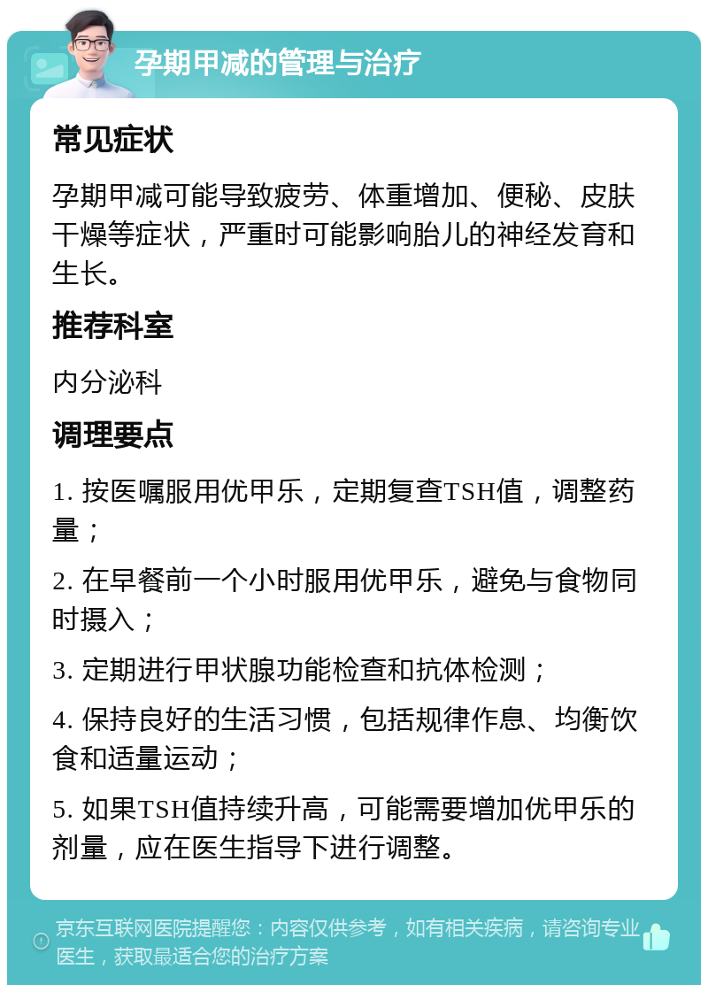 孕期甲减的管理与治疗 常见症状 孕期甲减可能导致疲劳、体重增加、便秘、皮肤干燥等症状，严重时可能影响胎儿的神经发育和生长。 推荐科室 内分泌科 调理要点 1. 按医嘱服用优甲乐，定期复查TSH值，调整药量； 2. 在早餐前一个小时服用优甲乐，避免与食物同时摄入； 3. 定期进行甲状腺功能检查和抗体检测； 4. 保持良好的生活习惯，包括规律作息、均衡饮食和适量运动； 5. 如果TSH值持续升高，可能需要增加优甲乐的剂量，应在医生指导下进行调整。