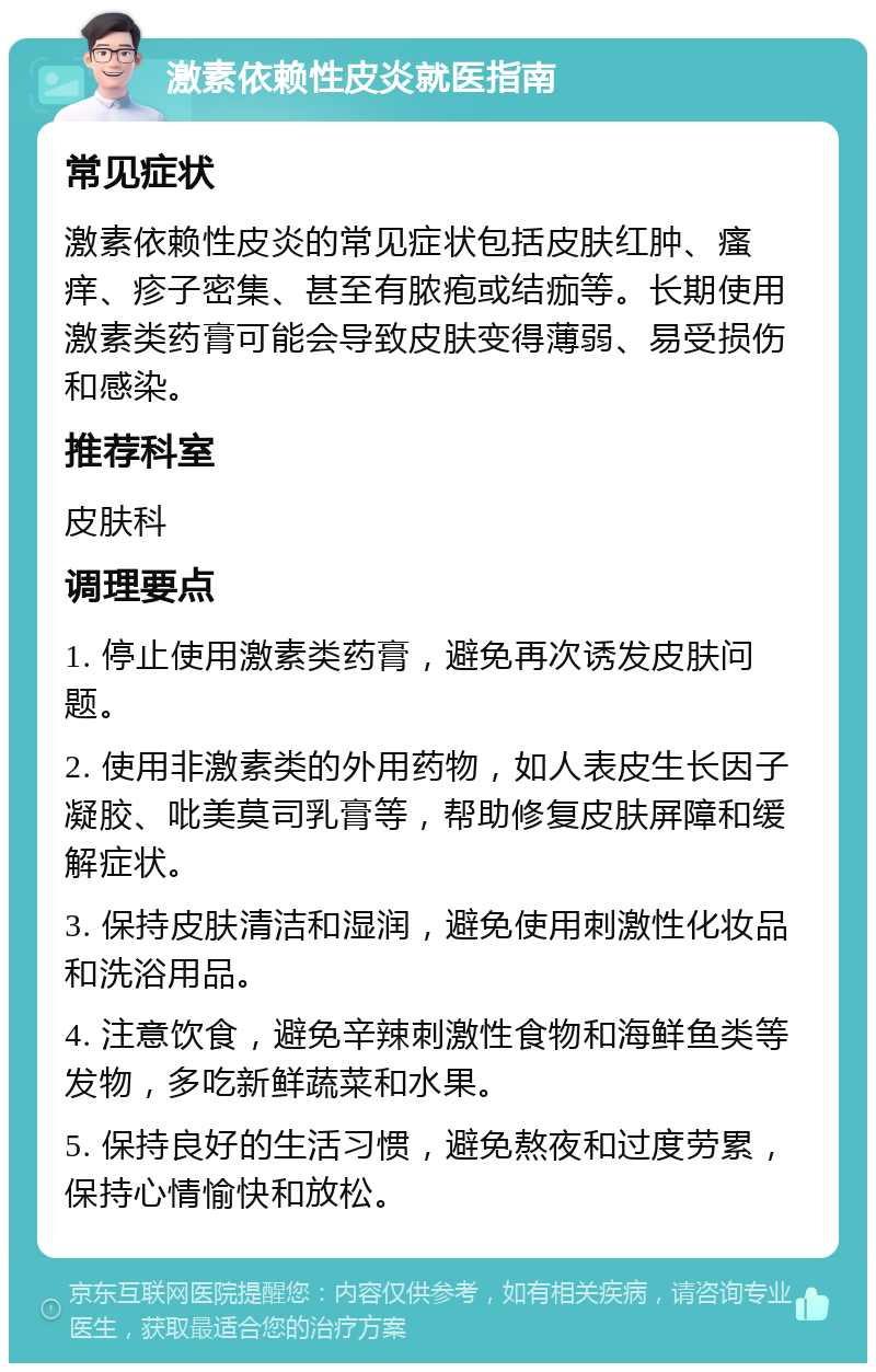 激素依赖性皮炎就医指南 常见症状 激素依赖性皮炎的常见症状包括皮肤红肿、瘙痒、疹子密集、甚至有脓疱或结痂等。长期使用激素类药膏可能会导致皮肤变得薄弱、易受损伤和感染。 推荐科室 皮肤科 调理要点 1. 停止使用激素类药膏，避免再次诱发皮肤问题。 2. 使用非激素类的外用药物，如人表皮生长因子凝胶、吡美莫司乳膏等，帮助修复皮肤屏障和缓解症状。 3. 保持皮肤清洁和湿润，避免使用刺激性化妆品和洗浴用品。 4. 注意饮食，避免辛辣刺激性食物和海鲜鱼类等发物，多吃新鲜蔬菜和水果。 5. 保持良好的生活习惯，避免熬夜和过度劳累，保持心情愉快和放松。