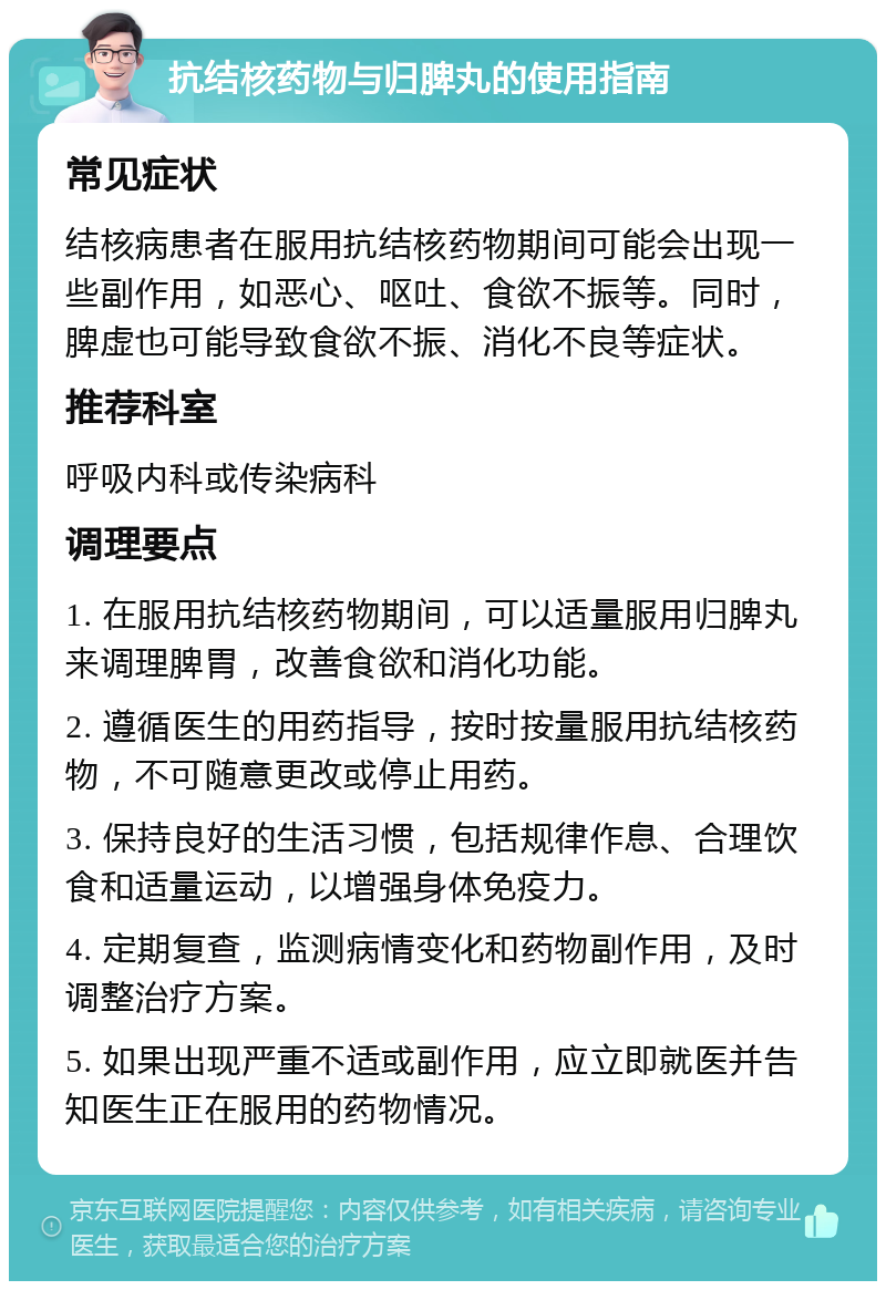 抗结核药物与归脾丸的使用指南 常见症状 结核病患者在服用抗结核药物期间可能会出现一些副作用，如恶心、呕吐、食欲不振等。同时，脾虚也可能导致食欲不振、消化不良等症状。 推荐科室 呼吸内科或传染病科 调理要点 1. 在服用抗结核药物期间，可以适量服用归脾丸来调理脾胃，改善食欲和消化功能。 2. 遵循医生的用药指导，按时按量服用抗结核药物，不可随意更改或停止用药。 3. 保持良好的生活习惯，包括规律作息、合理饮食和适量运动，以增强身体免疫力。 4. 定期复查，监测病情变化和药物副作用，及时调整治疗方案。 5. 如果出现严重不适或副作用，应立即就医并告知医生正在服用的药物情况。