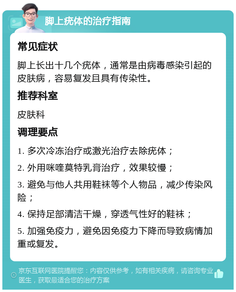 脚上疣体的治疗指南 常见症状 脚上长出十几个疣体，通常是由病毒感染引起的皮肤病，容易复发且具有传染性。 推荐科室 皮肤科 调理要点 1. 多次冷冻治疗或激光治疗去除疣体； 2. 外用咪喹莫特乳膏治疗，效果较慢； 3. 避免与他人共用鞋袜等个人物品，减少传染风险； 4. 保持足部清洁干燥，穿透气性好的鞋袜； 5. 加强免疫力，避免因免疫力下降而导致病情加重或复发。