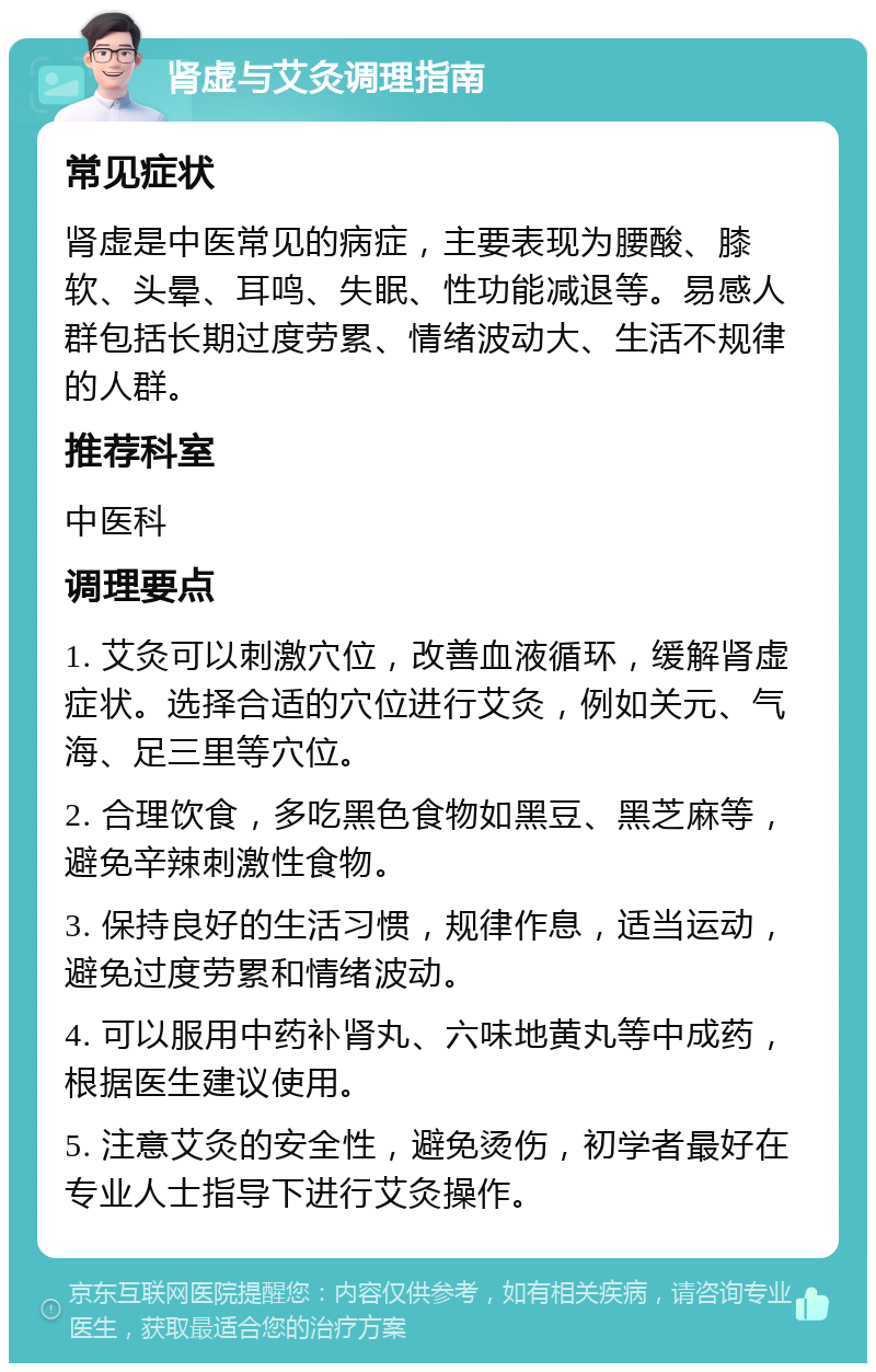 肾虚与艾灸调理指南 常见症状 肾虚是中医常见的病症，主要表现为腰酸、膝软、头晕、耳鸣、失眠、性功能减退等。易感人群包括长期过度劳累、情绪波动大、生活不规律的人群。 推荐科室 中医科 调理要点 1. 艾灸可以刺激穴位，改善血液循环，缓解肾虚症状。选择合适的穴位进行艾灸，例如关元、气海、足三里等穴位。 2. 合理饮食，多吃黑色食物如黑豆、黑芝麻等，避免辛辣刺激性食物。 3. 保持良好的生活习惯，规律作息，适当运动，避免过度劳累和情绪波动。 4. 可以服用中药补肾丸、六味地黄丸等中成药，根据医生建议使用。 5. 注意艾灸的安全性，避免烫伤，初学者最好在专业人士指导下进行艾灸操作。