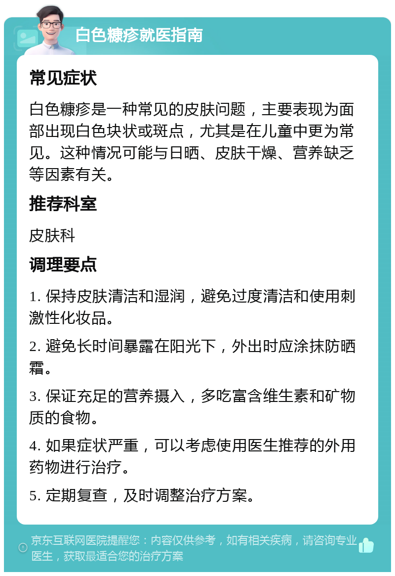 白色糠疹就医指南 常见症状 白色糠疹是一种常见的皮肤问题，主要表现为面部出现白色块状或斑点，尤其是在儿童中更为常见。这种情况可能与日晒、皮肤干燥、营养缺乏等因素有关。 推荐科室 皮肤科 调理要点 1. 保持皮肤清洁和湿润，避免过度清洁和使用刺激性化妆品。 2. 避免长时间暴露在阳光下，外出时应涂抹防晒霜。 3. 保证充足的营养摄入，多吃富含维生素和矿物质的食物。 4. 如果症状严重，可以考虑使用医生推荐的外用药物进行治疗。 5. 定期复查，及时调整治疗方案。