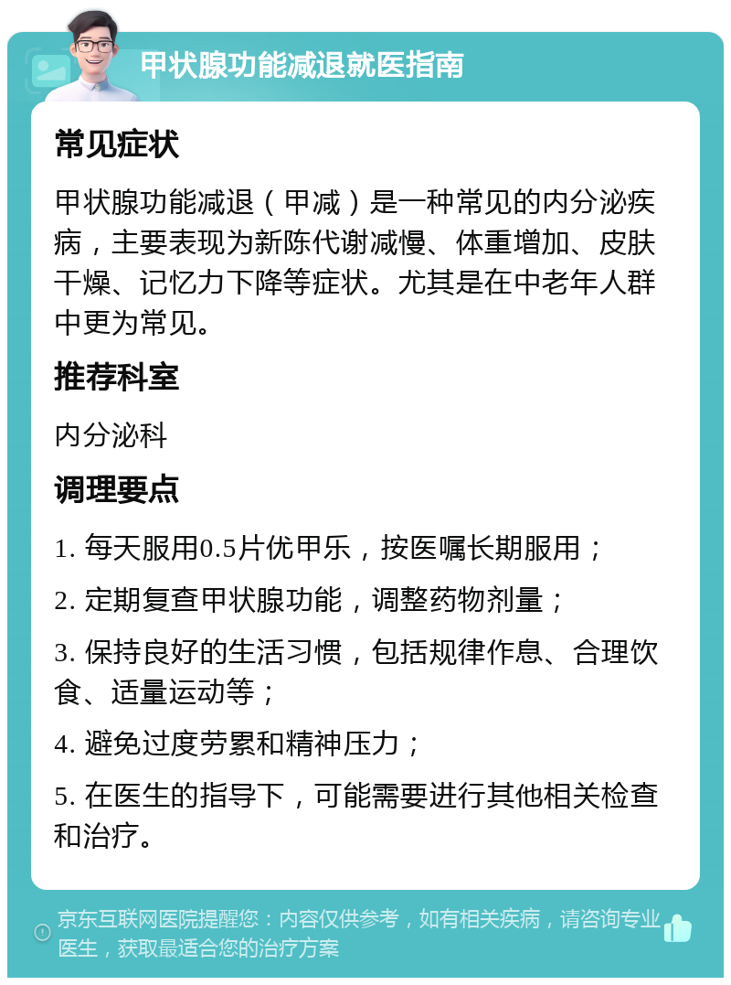 甲状腺功能减退就医指南 常见症状 甲状腺功能减退（甲减）是一种常见的内分泌疾病，主要表现为新陈代谢减慢、体重增加、皮肤干燥、记忆力下降等症状。尤其是在中老年人群中更为常见。 推荐科室 内分泌科 调理要点 1. 每天服用0.5片优甲乐，按医嘱长期服用； 2. 定期复查甲状腺功能，调整药物剂量； 3. 保持良好的生活习惯，包括规律作息、合理饮食、适量运动等； 4. 避免过度劳累和精神压力； 5. 在医生的指导下，可能需要进行其他相关检查和治疗。