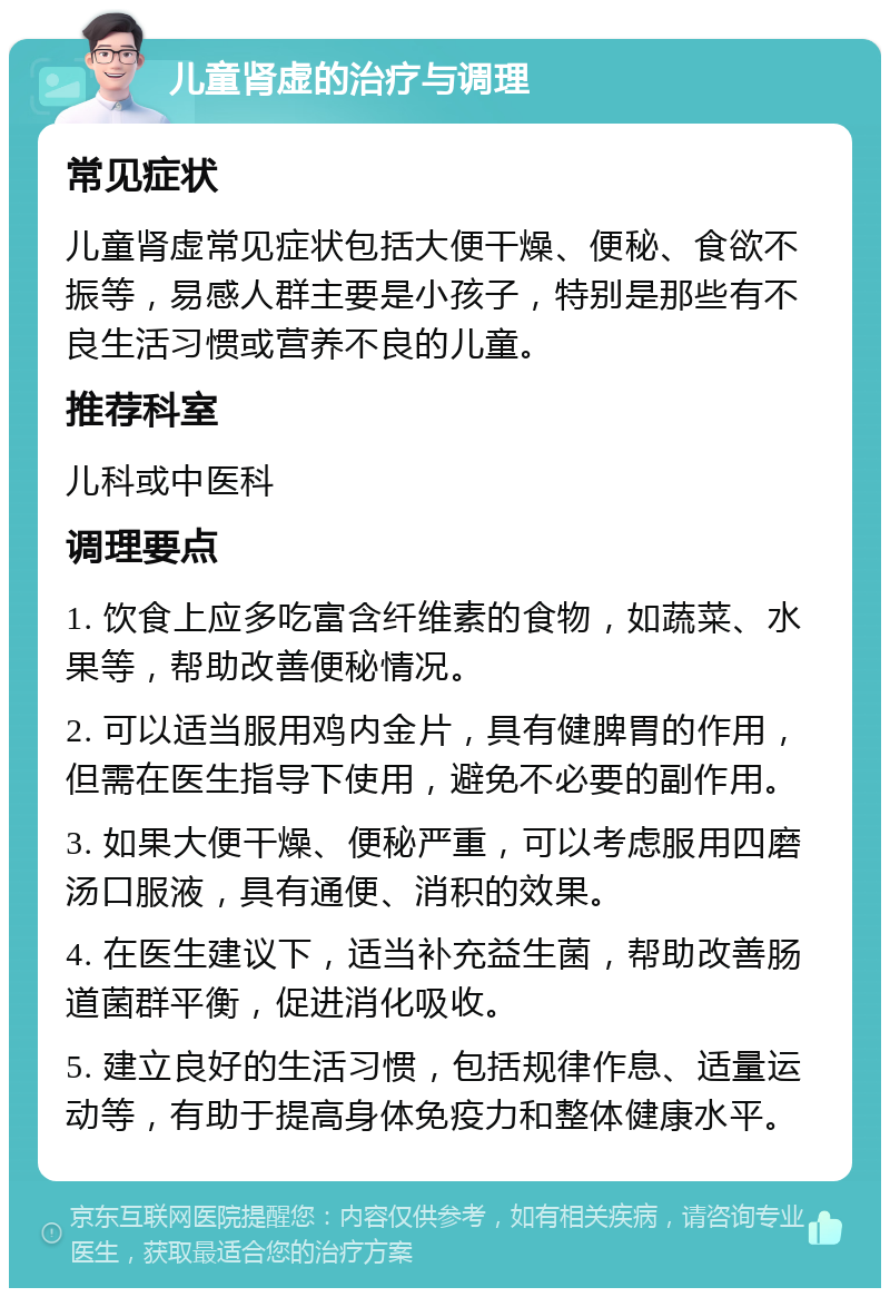 儿童肾虚的治疗与调理 常见症状 儿童肾虚常见症状包括大便干燥、便秘、食欲不振等，易感人群主要是小孩子，特别是那些有不良生活习惯或营养不良的儿童。 推荐科室 儿科或中医科 调理要点 1. 饮食上应多吃富含纤维素的食物，如蔬菜、水果等，帮助改善便秘情况。 2. 可以适当服用鸡内金片，具有健脾胃的作用，但需在医生指导下使用，避免不必要的副作用。 3. 如果大便干燥、便秘严重，可以考虑服用四磨汤口服液，具有通便、消积的效果。 4. 在医生建议下，适当补充益生菌，帮助改善肠道菌群平衡，促进消化吸收。 5. 建立良好的生活习惯，包括规律作息、适量运动等，有助于提高身体免疫力和整体健康水平。