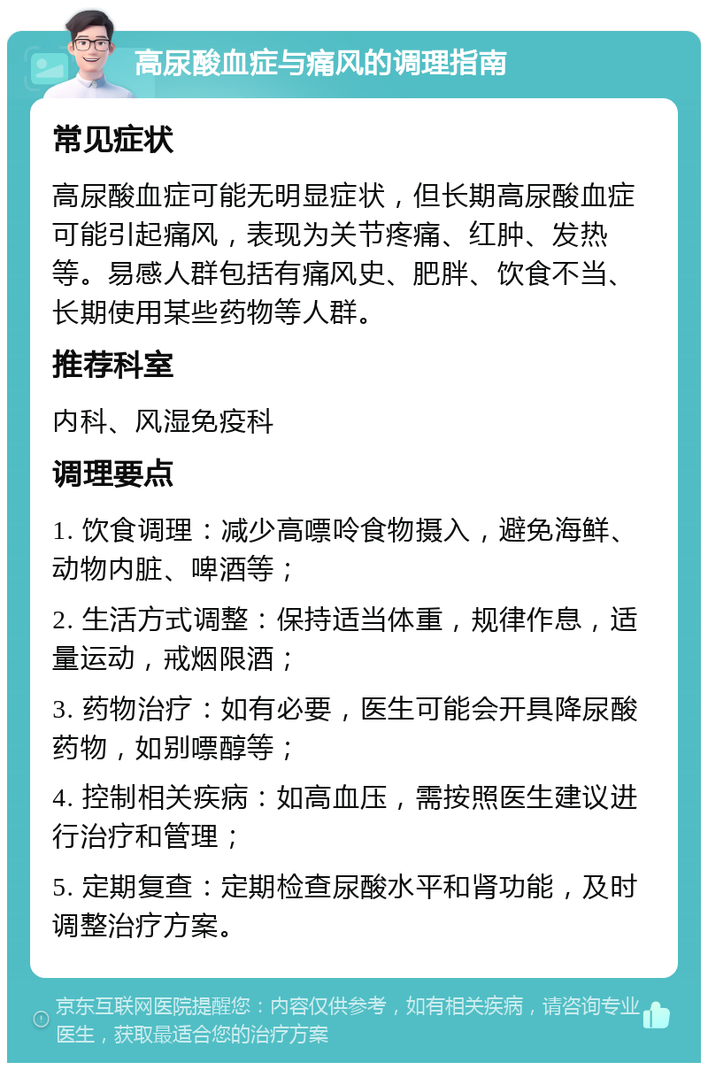 高尿酸血症与痛风的调理指南 常见症状 高尿酸血症可能无明显症状，但长期高尿酸血症可能引起痛风，表现为关节疼痛、红肿、发热等。易感人群包括有痛风史、肥胖、饮食不当、长期使用某些药物等人群。 推荐科室 内科、风湿免疫科 调理要点 1. 饮食调理：减少高嘌呤食物摄入，避免海鲜、动物内脏、啤酒等； 2. 生活方式调整：保持适当体重，规律作息，适量运动，戒烟限酒； 3. 药物治疗：如有必要，医生可能会开具降尿酸药物，如别嘌醇等； 4. 控制相关疾病：如高血压，需按照医生建议进行治疗和管理； 5. 定期复查：定期检查尿酸水平和肾功能，及时调整治疗方案。