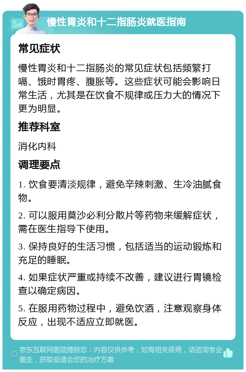 慢性胃炎和十二指肠炎就医指南 常见症状 慢性胃炎和十二指肠炎的常见症状包括频繁打嗝、饿时胃疼、腹胀等。这些症状可能会影响日常生活，尤其是在饮食不规律或压力大的情况下更为明显。 推荐科室 消化内科 调理要点 1. 饮食要清淡规律，避免辛辣刺激、生冷油腻食物。 2. 可以服用莫沙必利分散片等药物来缓解症状，需在医生指导下使用。 3. 保持良好的生活习惯，包括适当的运动锻炼和充足的睡眠。 4. 如果症状严重或持续不改善，建议进行胃镜检查以确定病因。 5. 在服用药物过程中，避免饮酒，注意观察身体反应，出现不适应立即就医。