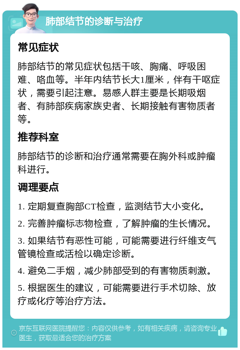 肺部结节的诊断与治疗 常见症状 肺部结节的常见症状包括干咳、胸痛、呼吸困难、咯血等。半年内结节长大1厘米，伴有干呕症状，需要引起注意。易感人群主要是长期吸烟者、有肺部疾病家族史者、长期接触有害物质者等。 推荐科室 肺部结节的诊断和治疗通常需要在胸外科或肿瘤科进行。 调理要点 1. 定期复查胸部CT检查，监测结节大小变化。 2. 完善肿瘤标志物检查，了解肿瘤的生长情况。 3. 如果结节有恶性可能，可能需要进行纤维支气管镜检查或活检以确定诊断。 4. 避免二手烟，减少肺部受到的有害物质刺激。 5. 根据医生的建议，可能需要进行手术切除、放疗或化疗等治疗方法。