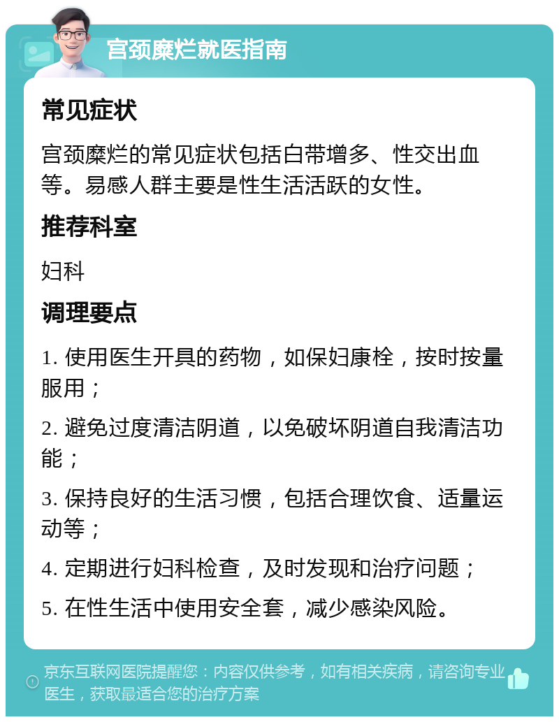 宫颈糜烂就医指南 常见症状 宫颈糜烂的常见症状包括白带增多、性交出血等。易感人群主要是性生活活跃的女性。 推荐科室 妇科 调理要点 1. 使用医生开具的药物，如保妇康栓，按时按量服用； 2. 避免过度清洁阴道，以免破坏阴道自我清洁功能； 3. 保持良好的生活习惯，包括合理饮食、适量运动等； 4. 定期进行妇科检查，及时发现和治疗问题； 5. 在性生活中使用安全套，减少感染风险。