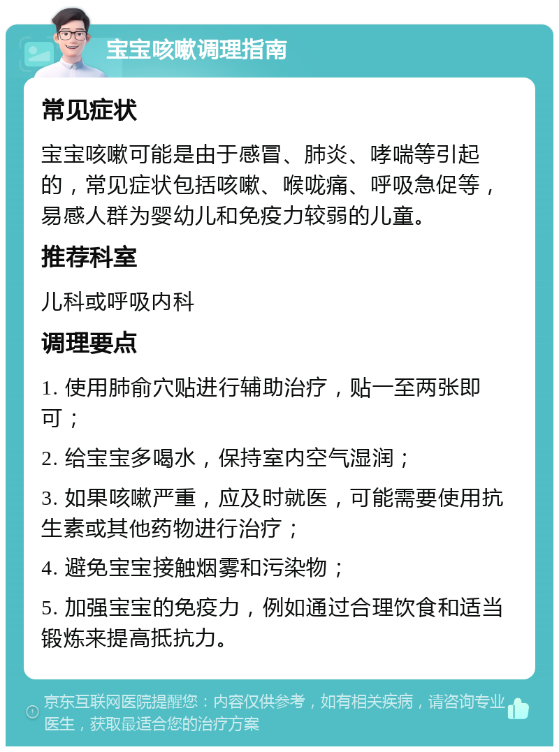 宝宝咳嗽调理指南 常见症状 宝宝咳嗽可能是由于感冒、肺炎、哮喘等引起的，常见症状包括咳嗽、喉咙痛、呼吸急促等，易感人群为婴幼儿和免疫力较弱的儿童。 推荐科室 儿科或呼吸内科 调理要点 1. 使用肺俞穴贴进行辅助治疗，贴一至两张即可； 2. 给宝宝多喝水，保持室内空气湿润； 3. 如果咳嗽严重，应及时就医，可能需要使用抗生素或其他药物进行治疗； 4. 避免宝宝接触烟雾和污染物； 5. 加强宝宝的免疫力，例如通过合理饮食和适当锻炼来提高抵抗力。