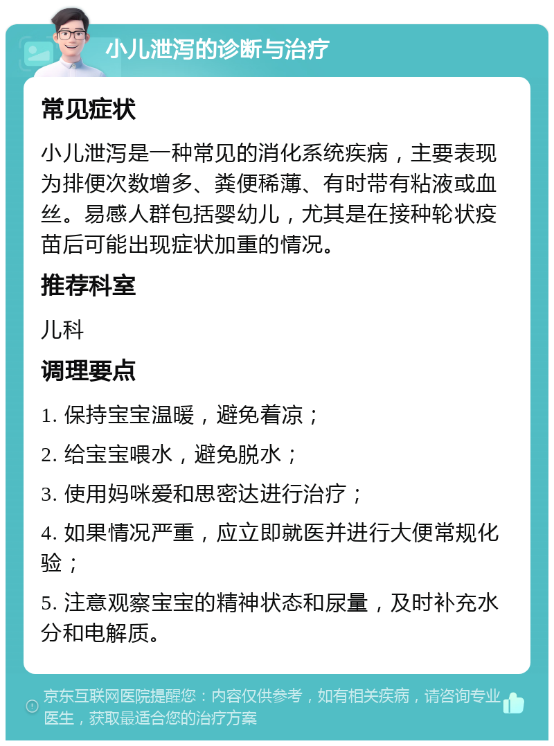 小儿泄泻的诊断与治疗 常见症状 小儿泄泻是一种常见的消化系统疾病，主要表现为排便次数增多、粪便稀薄、有时带有粘液或血丝。易感人群包括婴幼儿，尤其是在接种轮状疫苗后可能出现症状加重的情况。 推荐科室 儿科 调理要点 1. 保持宝宝温暖，避免着凉； 2. 给宝宝喂水，避免脱水； 3. 使用妈咪爱和思密达进行治疗； 4. 如果情况严重，应立即就医并进行大便常规化验； 5. 注意观察宝宝的精神状态和尿量，及时补充水分和电解质。