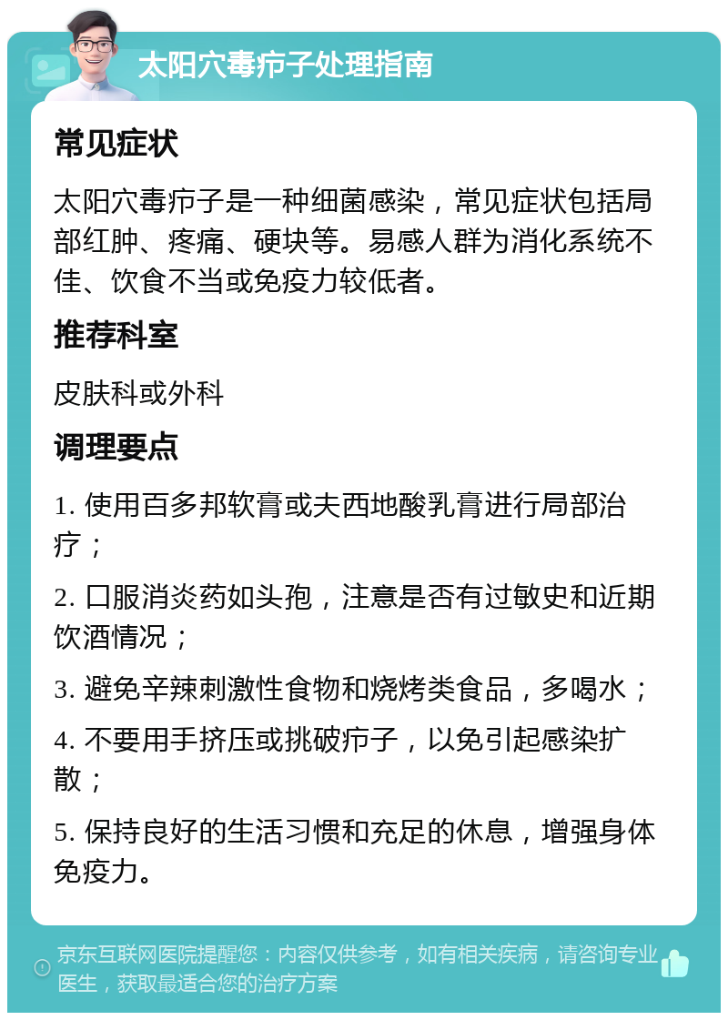 太阳穴毒疖子处理指南 常见症状 太阳穴毒疖子是一种细菌感染，常见症状包括局部红肿、疼痛、硬块等。易感人群为消化系统不佳、饮食不当或免疫力较低者。 推荐科室 皮肤科或外科 调理要点 1. 使用百多邦软膏或夫西地酸乳膏进行局部治疗； 2. 口服消炎药如头孢，注意是否有过敏史和近期饮酒情况； 3. 避免辛辣刺激性食物和烧烤类食品，多喝水； 4. 不要用手挤压或挑破疖子，以免引起感染扩散； 5. 保持良好的生活习惯和充足的休息，增强身体免疫力。