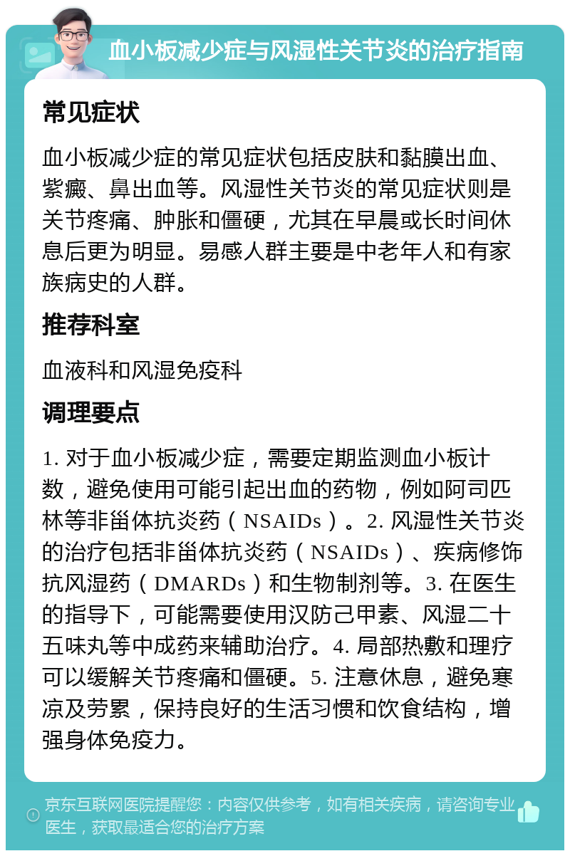 血小板减少症与风湿性关节炎的治疗指南 常见症状 血小板减少症的常见症状包括皮肤和黏膜出血、紫癜、鼻出血等。风湿性关节炎的常见症状则是关节疼痛、肿胀和僵硬，尤其在早晨或长时间休息后更为明显。易感人群主要是中老年人和有家族病史的人群。 推荐科室 血液科和风湿免疫科 调理要点 1. 对于血小板减少症，需要定期监测血小板计数，避免使用可能引起出血的药物，例如阿司匹林等非甾体抗炎药（NSAIDs）。2. 风湿性关节炎的治疗包括非甾体抗炎药（NSAIDs）、疾病修饰抗风湿药（DMARDs）和生物制剂等。3. 在医生的指导下，可能需要使用汉防己甲素、风湿二十五味丸等中成药来辅助治疗。4. 局部热敷和理疗可以缓解关节疼痛和僵硬。5. 注意休息，避免寒凉及劳累，保持良好的生活习惯和饮食结构，增强身体免疫力。