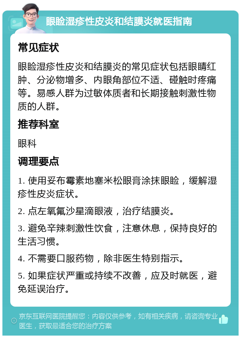 眼睑湿疹性皮炎和结膜炎就医指南 常见症状 眼睑湿疹性皮炎和结膜炎的常见症状包括眼睛红肿、分泌物增多、内眼角部位不适、碰触时疼痛等。易感人群为过敏体质者和长期接触刺激性物质的人群。 推荐科室 眼科 调理要点 1. 使用妥布霉素地塞米松眼膏涂抹眼睑，缓解湿疹性皮炎症状。 2. 点左氧氟沙星滴眼液，治疗结膜炎。 3. 避免辛辣刺激性饮食，注意休息，保持良好的生活习惯。 4. 不需要口服药物，除非医生特别指示。 5. 如果症状严重或持续不改善，应及时就医，避免延误治疗。